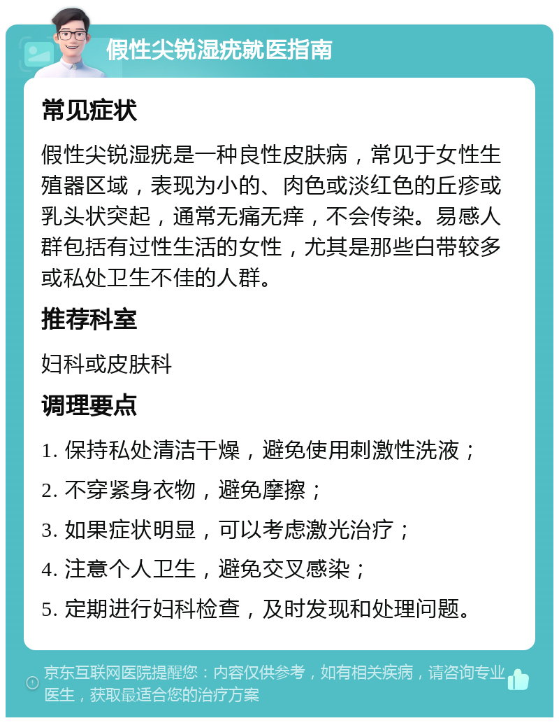 假性尖锐湿疣就医指南 常见症状 假性尖锐湿疣是一种良性皮肤病，常见于女性生殖器区域，表现为小的、肉色或淡红色的丘疹或乳头状突起，通常无痛无痒，不会传染。易感人群包括有过性生活的女性，尤其是那些白带较多或私处卫生不佳的人群。 推荐科室 妇科或皮肤科 调理要点 1. 保持私处清洁干燥，避免使用刺激性洗液； 2. 不穿紧身衣物，避免摩擦； 3. 如果症状明显，可以考虑激光治疗； 4. 注意个人卫生，避免交叉感染； 5. 定期进行妇科检查，及时发现和处理问题。