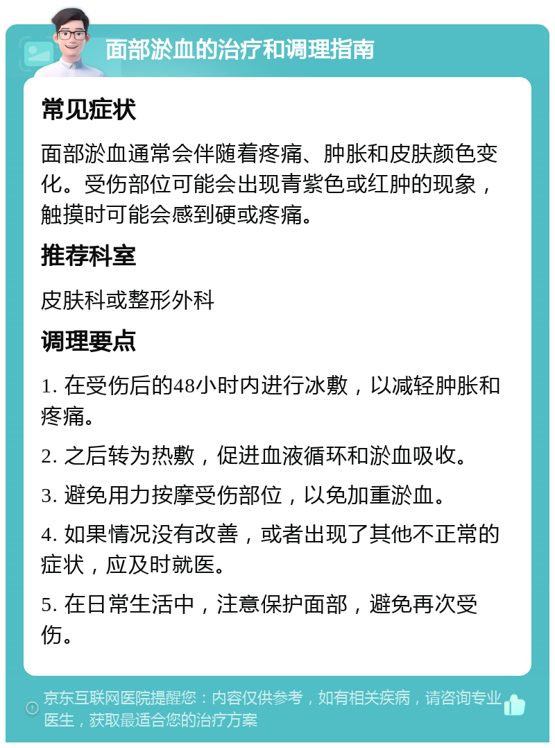 面部淤血的治疗和调理指南 常见症状 面部淤血通常会伴随着疼痛、肿胀和皮肤颜色变化。受伤部位可能会出现青紫色或红肿的现象，触摸时可能会感到硬或疼痛。 推荐科室 皮肤科或整形外科 调理要点 1. 在受伤后的48小时内进行冰敷，以减轻肿胀和疼痛。 2. 之后转为热敷，促进血液循环和淤血吸收。 3. 避免用力按摩受伤部位，以免加重淤血。 4. 如果情况没有改善，或者出现了其他不正常的症状，应及时就医。 5. 在日常生活中，注意保护面部，避免再次受伤。