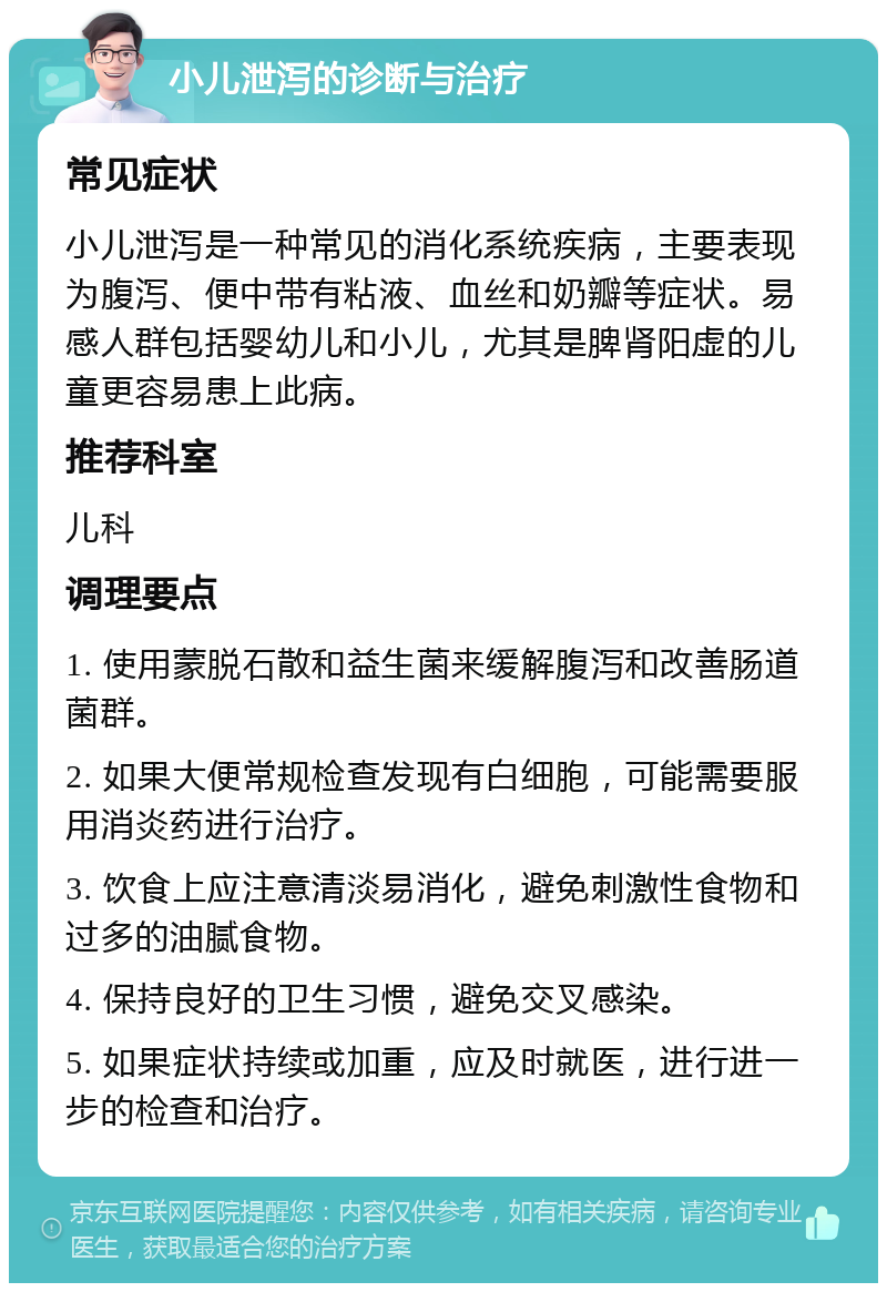 小儿泄泻的诊断与治疗 常见症状 小儿泄泻是一种常见的消化系统疾病，主要表现为腹泻、便中带有粘液、血丝和奶瓣等症状。易感人群包括婴幼儿和小儿，尤其是脾肾阳虚的儿童更容易患上此病。 推荐科室 儿科 调理要点 1. 使用蒙脱石散和益生菌来缓解腹泻和改善肠道菌群。 2. 如果大便常规检查发现有白细胞，可能需要服用消炎药进行治疗。 3. 饮食上应注意清淡易消化，避免刺激性食物和过多的油腻食物。 4. 保持良好的卫生习惯，避免交叉感染。 5. 如果症状持续或加重，应及时就医，进行进一步的检查和治疗。