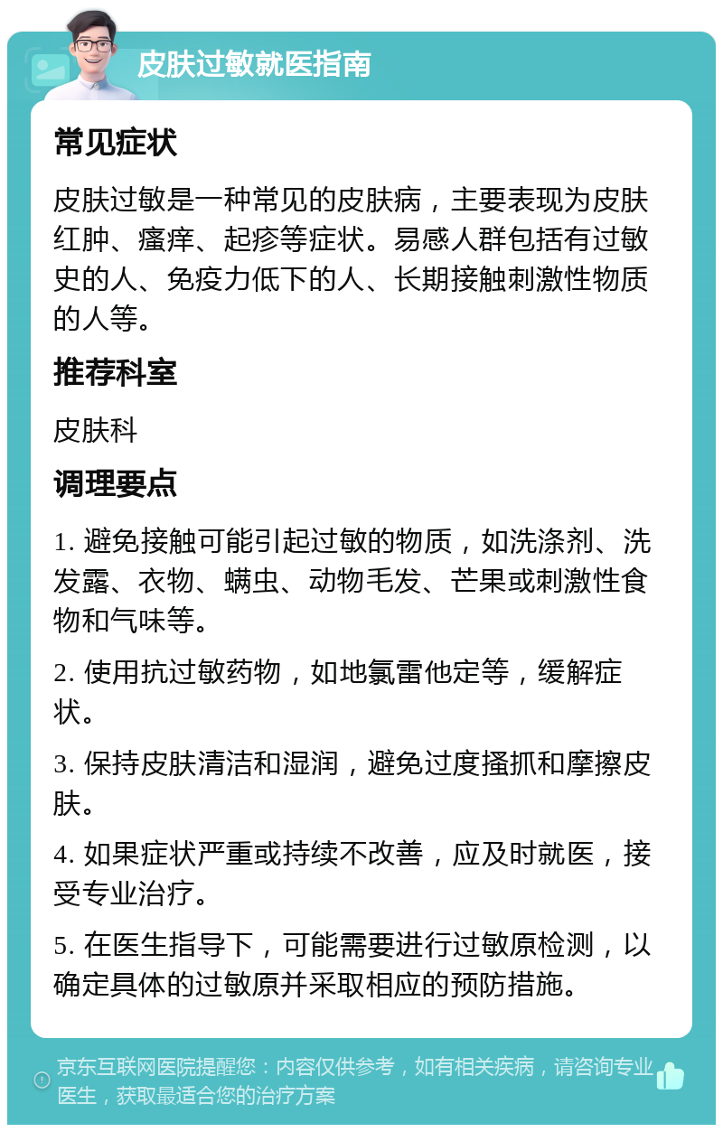 皮肤过敏就医指南 常见症状 皮肤过敏是一种常见的皮肤病，主要表现为皮肤红肿、瘙痒、起疹等症状。易感人群包括有过敏史的人、免疫力低下的人、长期接触刺激性物质的人等。 推荐科室 皮肤科 调理要点 1. 避免接触可能引起过敏的物质，如洗涤剂、洗发露、衣物、螨虫、动物毛发、芒果或刺激性食物和气味等。 2. 使用抗过敏药物，如地氯雷他定等，缓解症状。 3. 保持皮肤清洁和湿润，避免过度搔抓和摩擦皮肤。 4. 如果症状严重或持续不改善，应及时就医，接受专业治疗。 5. 在医生指导下，可能需要进行过敏原检测，以确定具体的过敏原并采取相应的预防措施。