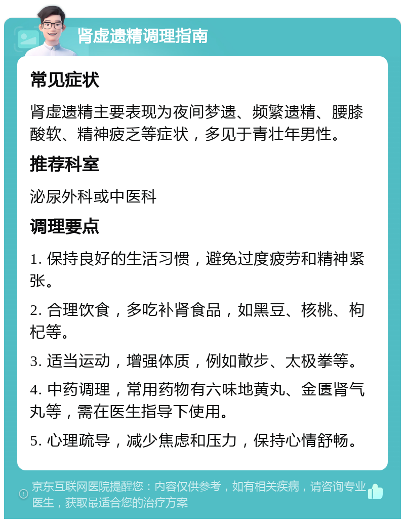 肾虚遗精调理指南 常见症状 肾虚遗精主要表现为夜间梦遗、频繁遗精、腰膝酸软、精神疲乏等症状，多见于青壮年男性。 推荐科室 泌尿外科或中医科 调理要点 1. 保持良好的生活习惯，避免过度疲劳和精神紧张。 2. 合理饮食，多吃补肾食品，如黑豆、核桃、枸杞等。 3. 适当运动，增强体质，例如散步、太极拳等。 4. 中药调理，常用药物有六味地黄丸、金匮肾气丸等，需在医生指导下使用。 5. 心理疏导，减少焦虑和压力，保持心情舒畅。