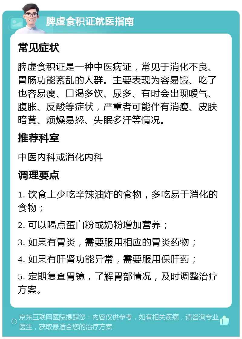 脾虚食积证就医指南 常见症状 脾虚食积证是一种中医病证，常见于消化不良、胃肠功能紊乱的人群。主要表现为容易饿、吃了也容易瘦、口渴多饮、尿多、有时会出现嗳气、腹胀、反酸等症状，严重者可能伴有消瘦、皮肤暗黄、烦燥易怒、失眠多汗等情况。 推荐科室 中医内科或消化内科 调理要点 1. 饮食上少吃辛辣油炸的食物，多吃易于消化的食物； 2. 可以喝点蛋白粉或奶粉增加营养； 3. 如果有胃炎，需要服用相应的胃炎药物； 4. 如果有肝肾功能异常，需要服用保肝药； 5. 定期复查胃镜，了解胃部情况，及时调整治疗方案。