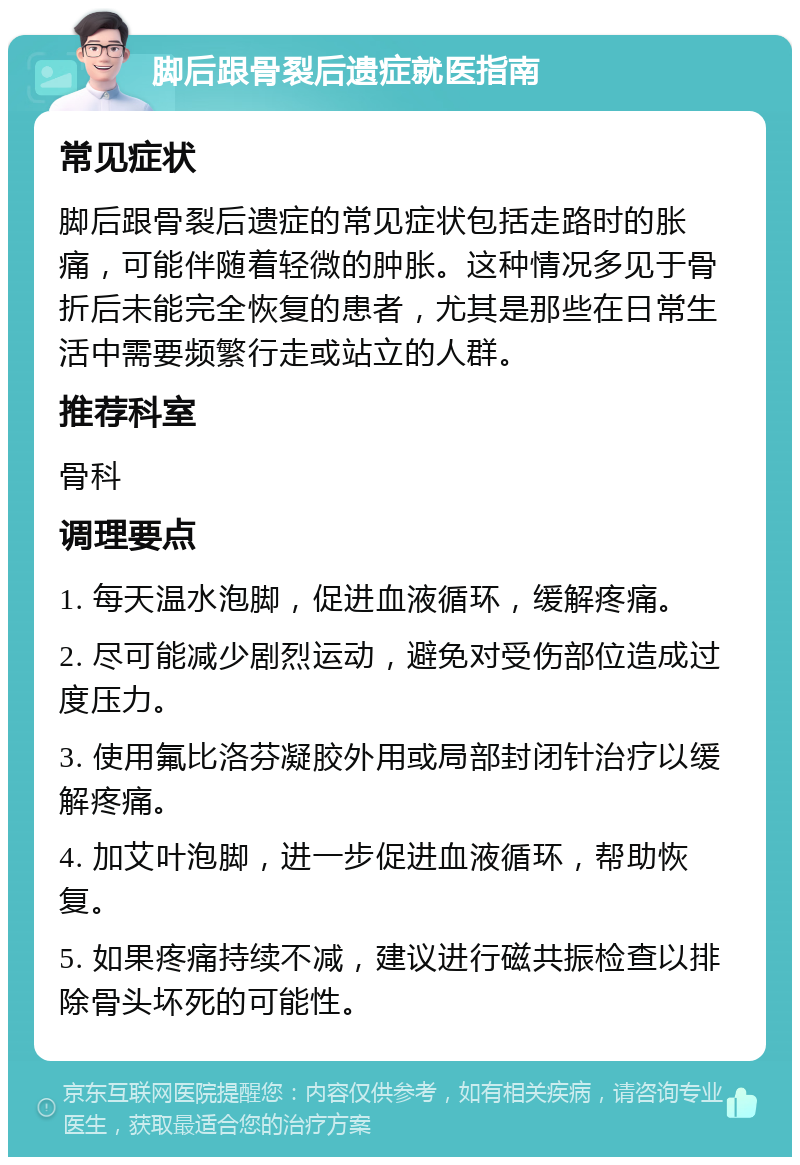 脚后跟骨裂后遗症就医指南 常见症状 脚后跟骨裂后遗症的常见症状包括走路时的胀痛，可能伴随着轻微的肿胀。这种情况多见于骨折后未能完全恢复的患者，尤其是那些在日常生活中需要频繁行走或站立的人群。 推荐科室 骨科 调理要点 1. 每天温水泡脚，促进血液循环，缓解疼痛。 2. 尽可能减少剧烈运动，避免对受伤部位造成过度压力。 3. 使用氟比洛芬凝胶外用或局部封闭针治疗以缓解疼痛。 4. 加艾叶泡脚，进一步促进血液循环，帮助恢复。 5. 如果疼痛持续不减，建议进行磁共振检查以排除骨头坏死的可能性。