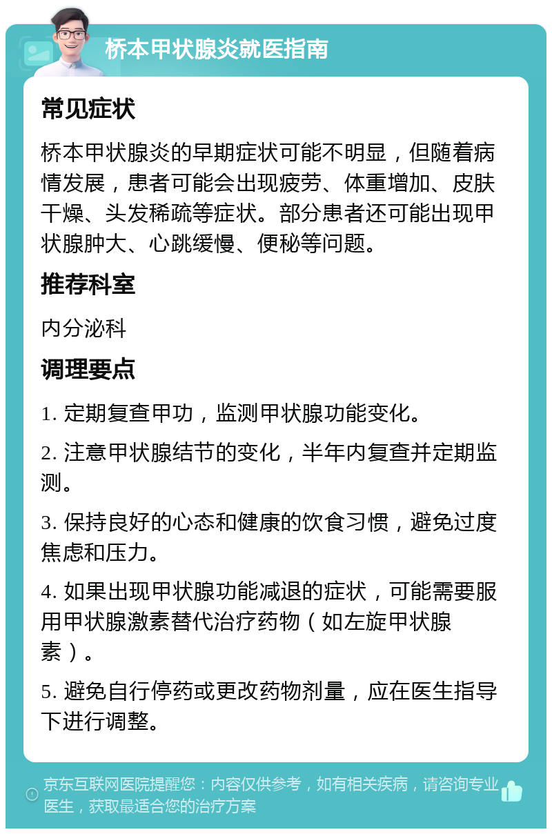 桥本甲状腺炎就医指南 常见症状 桥本甲状腺炎的早期症状可能不明显，但随着病情发展，患者可能会出现疲劳、体重增加、皮肤干燥、头发稀疏等症状。部分患者还可能出现甲状腺肿大、心跳缓慢、便秘等问题。 推荐科室 内分泌科 调理要点 1. 定期复查甲功，监测甲状腺功能变化。 2. 注意甲状腺结节的变化，半年内复查并定期监测。 3. 保持良好的心态和健康的饮食习惯，避免过度焦虑和压力。 4. 如果出现甲状腺功能减退的症状，可能需要服用甲状腺激素替代治疗药物（如左旋甲状腺素）。 5. 避免自行停药或更改药物剂量，应在医生指导下进行调整。