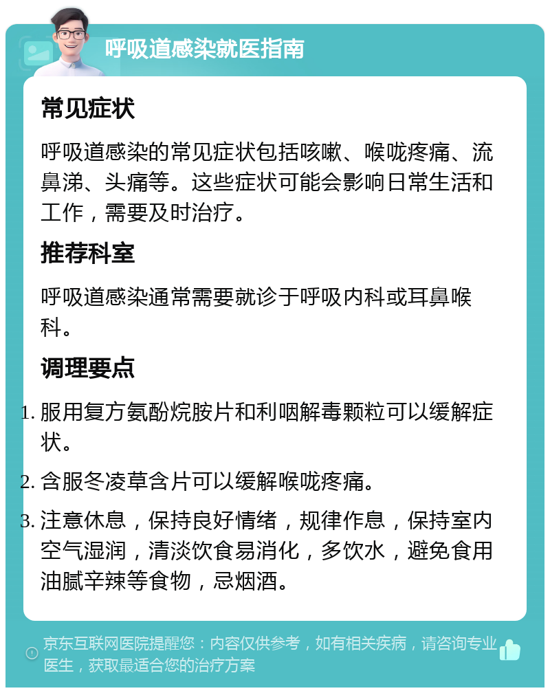 呼吸道感染就医指南 常见症状 呼吸道感染的常见症状包括咳嗽、喉咙疼痛、流鼻涕、头痛等。这些症状可能会影响日常生活和工作，需要及时治疗。 推荐科室 呼吸道感染通常需要就诊于呼吸内科或耳鼻喉科。 调理要点 服用复方氨酚烷胺片和利咽解毒颗粒可以缓解症状。 含服冬凌草含片可以缓解喉咙疼痛。 注意休息，保持良好情绪，规律作息，保持室内空气湿润，清淡饮食易消化，多饮水，避免食用油腻辛辣等食物，忌烟酒。