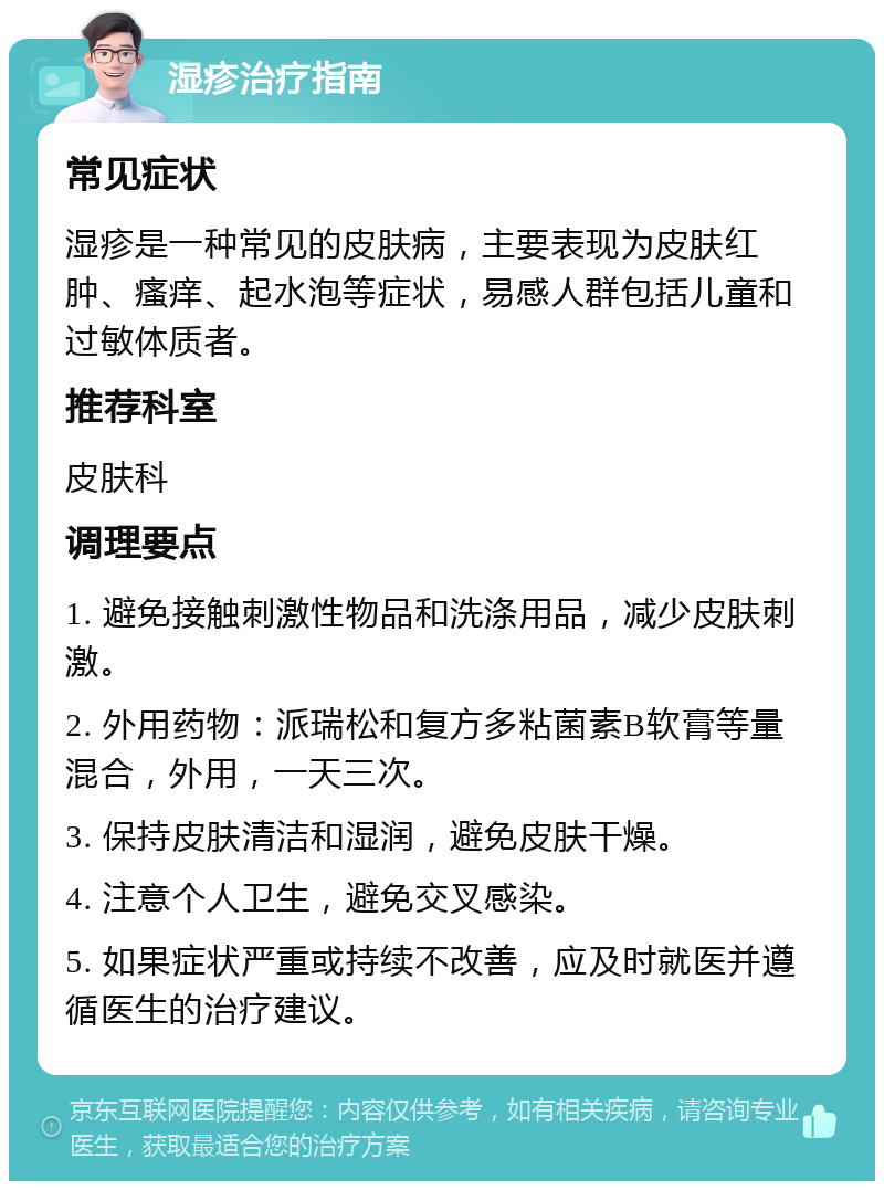 湿疹治疗指南 常见症状 湿疹是一种常见的皮肤病，主要表现为皮肤红肿、瘙痒、起水泡等症状，易感人群包括儿童和过敏体质者。 推荐科室 皮肤科 调理要点 1. 避免接触刺激性物品和洗涤用品，减少皮肤刺激。 2. 外用药物：派瑞松和复方多粘菌素B软膏等量混合，外用，一天三次。 3. 保持皮肤清洁和湿润，避免皮肤干燥。 4. 注意个人卫生，避免交叉感染。 5. 如果症状严重或持续不改善，应及时就医并遵循医生的治疗建议。