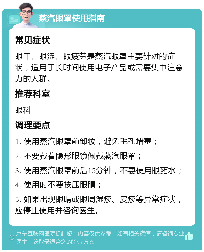 蒸汽眼罩使用指南 常见症状 眼干、眼涩、眼疲劳是蒸汽眼罩主要针对的症状，适用于长时间使用电子产品或需要集中注意力的人群。 推荐科室 眼科 调理要点 1. 使用蒸汽眼罩前卸妆，避免毛孔堵塞； 2. 不要戴着隐形眼镜佩戴蒸汽眼罩； 3. 使用蒸汽眼罩前后15分钟，不要使用眼药水； 4. 使用时不要按压眼睛； 5. 如果出现眼睛或眼周湿疹、皮疹等异常症状，应停止使用并咨询医生。