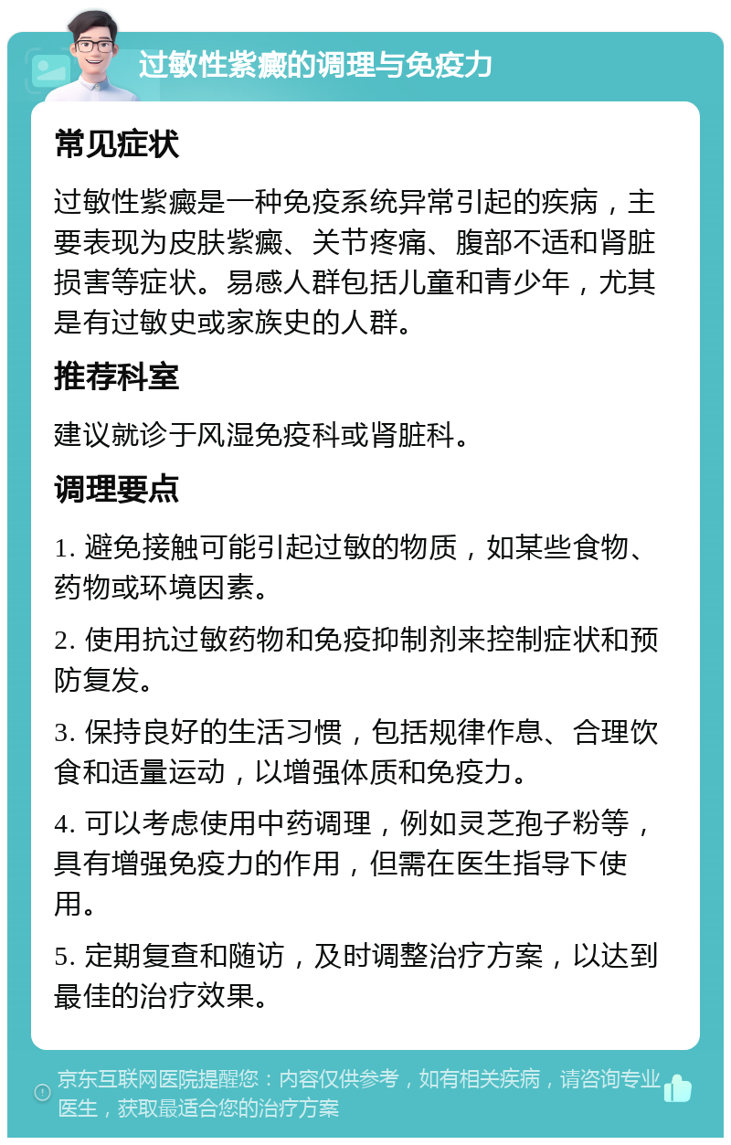 过敏性紫癜的调理与免疫力 常见症状 过敏性紫癜是一种免疫系统异常引起的疾病，主要表现为皮肤紫癜、关节疼痛、腹部不适和肾脏损害等症状。易感人群包括儿童和青少年，尤其是有过敏史或家族史的人群。 推荐科室 建议就诊于风湿免疫科或肾脏科。 调理要点 1. 避免接触可能引起过敏的物质，如某些食物、药物或环境因素。 2. 使用抗过敏药物和免疫抑制剂来控制症状和预防复发。 3. 保持良好的生活习惯，包括规律作息、合理饮食和适量运动，以增强体质和免疫力。 4. 可以考虑使用中药调理，例如灵芝孢子粉等，具有增强免疫力的作用，但需在医生指导下使用。 5. 定期复查和随访，及时调整治疗方案，以达到最佳的治疗效果。