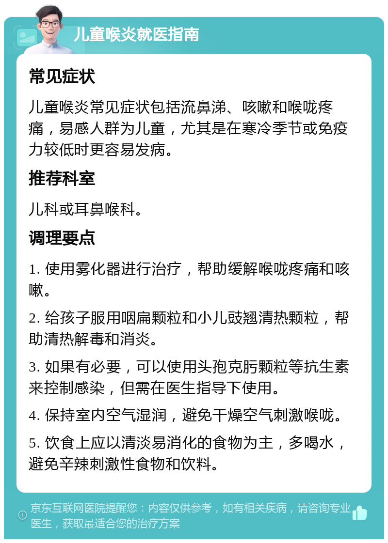 儿童喉炎就医指南 常见症状 儿童喉炎常见症状包括流鼻涕、咳嗽和喉咙疼痛，易感人群为儿童，尤其是在寒冷季节或免疫力较低时更容易发病。 推荐科室 儿科或耳鼻喉科。 调理要点 1. 使用雾化器进行治疗，帮助缓解喉咙疼痛和咳嗽。 2. 给孩子服用咽扁颗粒和小儿豉翘清热颗粒，帮助清热解毒和消炎。 3. 如果有必要，可以使用头孢克肟颗粒等抗生素来控制感染，但需在医生指导下使用。 4. 保持室内空气湿润，避免干燥空气刺激喉咙。 5. 饮食上应以清淡易消化的食物为主，多喝水，避免辛辣刺激性食物和饮料。