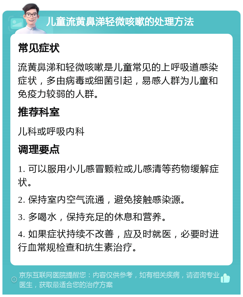 儿童流黄鼻涕轻微咳嗽的处理方法 常见症状 流黄鼻涕和轻微咳嗽是儿童常见的上呼吸道感染症状，多由病毒或细菌引起，易感人群为儿童和免疫力较弱的人群。 推荐科室 儿科或呼吸内科 调理要点 1. 可以服用小儿感冒颗粒或儿感清等药物缓解症状。 2. 保持室内空气流通，避免接触感染源。 3. 多喝水，保持充足的休息和营养。 4. 如果症状持续不改善，应及时就医，必要时进行血常规检查和抗生素治疗。