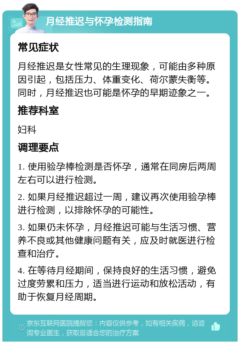 月经推迟与怀孕检测指南 常见症状 月经推迟是女性常见的生理现象，可能由多种原因引起，包括压力、体重变化、荷尔蒙失衡等。同时，月经推迟也可能是怀孕的早期迹象之一。 推荐科室 妇科 调理要点 1. 使用验孕棒检测是否怀孕，通常在同房后两周左右可以进行检测。 2. 如果月经推迟超过一周，建议再次使用验孕棒进行检测，以排除怀孕的可能性。 3. 如果仍未怀孕，月经推迟可能与生活习惯、营养不良或其他健康问题有关，应及时就医进行检查和治疗。 4. 在等待月经期间，保持良好的生活习惯，避免过度劳累和压力，适当进行运动和放松活动，有助于恢复月经周期。