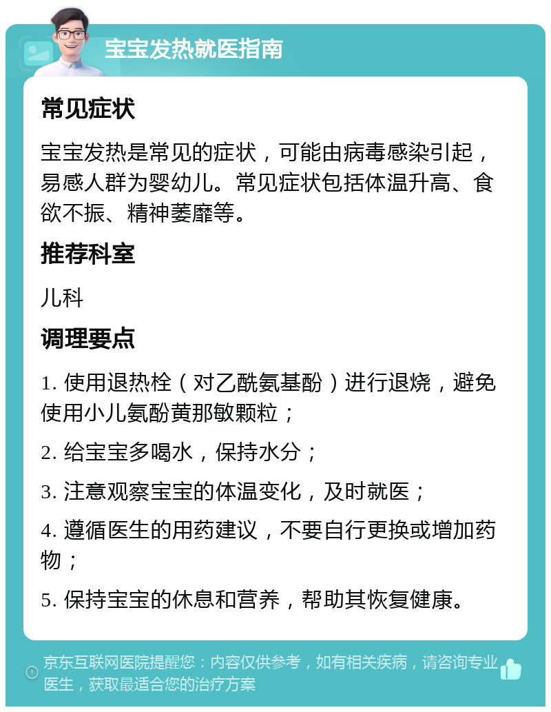 宝宝发热就医指南 常见症状 宝宝发热是常见的症状，可能由病毒感染引起，易感人群为婴幼儿。常见症状包括体温升高、食欲不振、精神萎靡等。 推荐科室 儿科 调理要点 1. 使用退热栓（对乙酰氨基酚）进行退烧，避免使用小儿氨酚黄那敏颗粒； 2. 给宝宝多喝水，保持水分； 3. 注意观察宝宝的体温变化，及时就医； 4. 遵循医生的用药建议，不要自行更换或增加药物； 5. 保持宝宝的休息和营养，帮助其恢复健康。