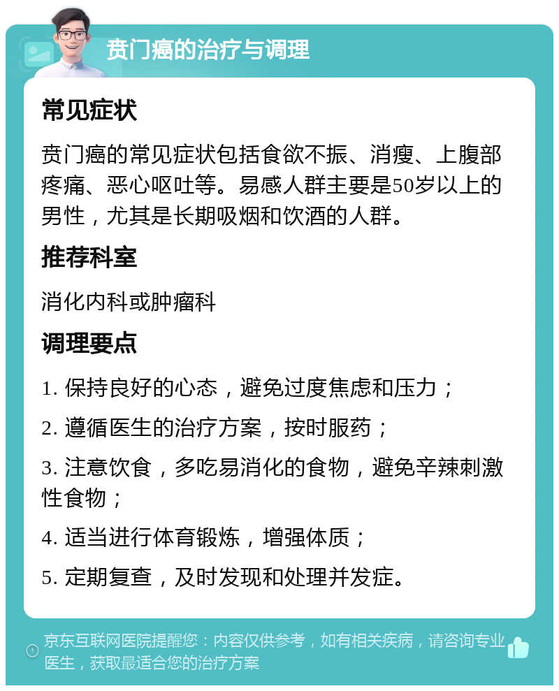 贲门癌的治疗与调理 常见症状 贲门癌的常见症状包括食欲不振、消瘦、上腹部疼痛、恶心呕吐等。易感人群主要是50岁以上的男性，尤其是长期吸烟和饮酒的人群。 推荐科室 消化内科或肿瘤科 调理要点 1. 保持良好的心态，避免过度焦虑和压力； 2. 遵循医生的治疗方案，按时服药； 3. 注意饮食，多吃易消化的食物，避免辛辣刺激性食物； 4. 适当进行体育锻炼，增强体质； 5. 定期复查，及时发现和处理并发症。