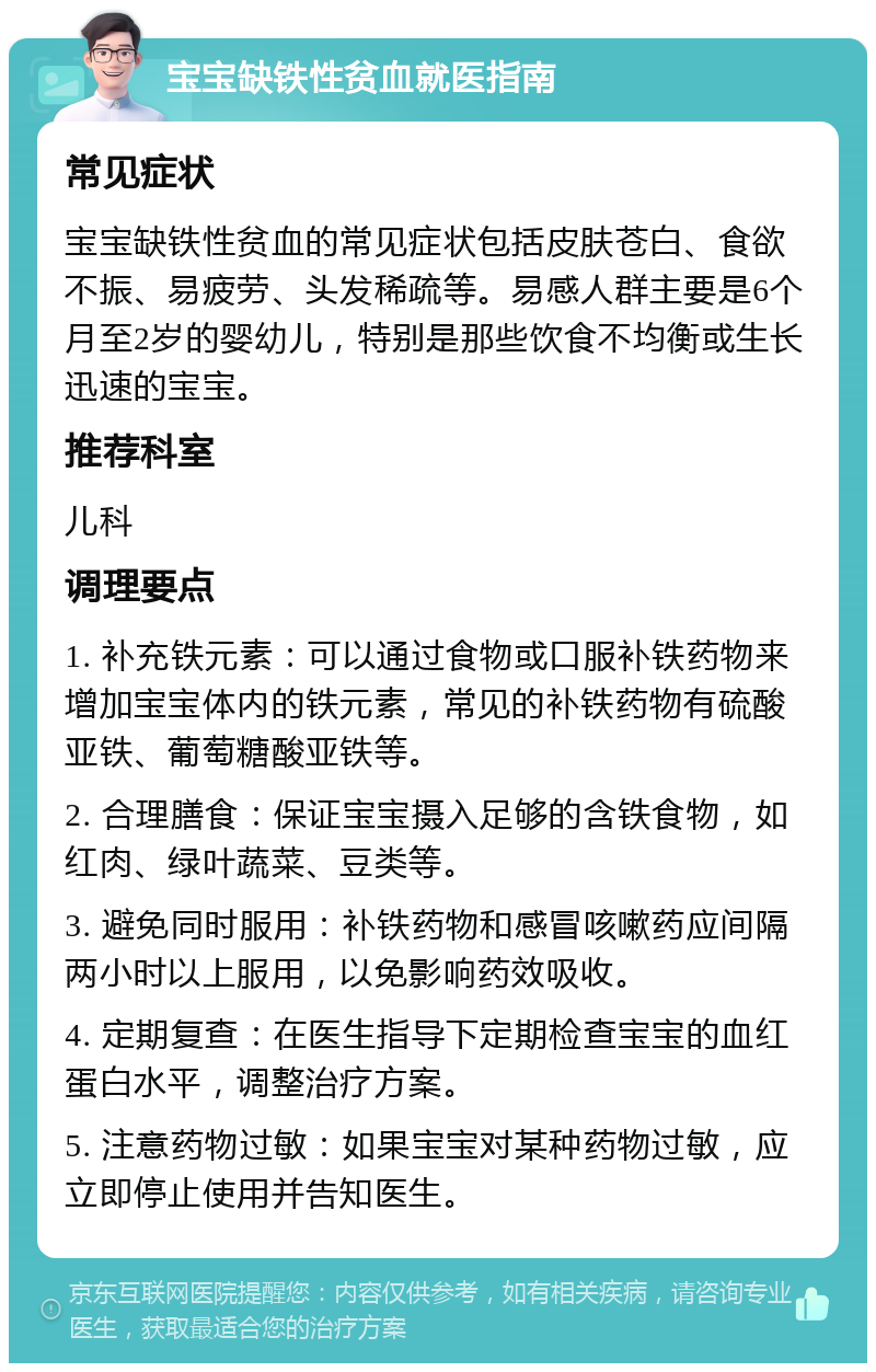 宝宝缺铁性贫血就医指南 常见症状 宝宝缺铁性贫血的常见症状包括皮肤苍白、食欲不振、易疲劳、头发稀疏等。易感人群主要是6个月至2岁的婴幼儿，特别是那些饮食不均衡或生长迅速的宝宝。 推荐科室 儿科 调理要点 1. 补充铁元素：可以通过食物或口服补铁药物来增加宝宝体内的铁元素，常见的补铁药物有硫酸亚铁、葡萄糖酸亚铁等。 2. 合理膳食：保证宝宝摄入足够的含铁食物，如红肉、绿叶蔬菜、豆类等。 3. 避免同时服用：补铁药物和感冒咳嗽药应间隔两小时以上服用，以免影响药效吸收。 4. 定期复查：在医生指导下定期检查宝宝的血红蛋白水平，调整治疗方案。 5. 注意药物过敏：如果宝宝对某种药物过敏，应立即停止使用并告知医生。