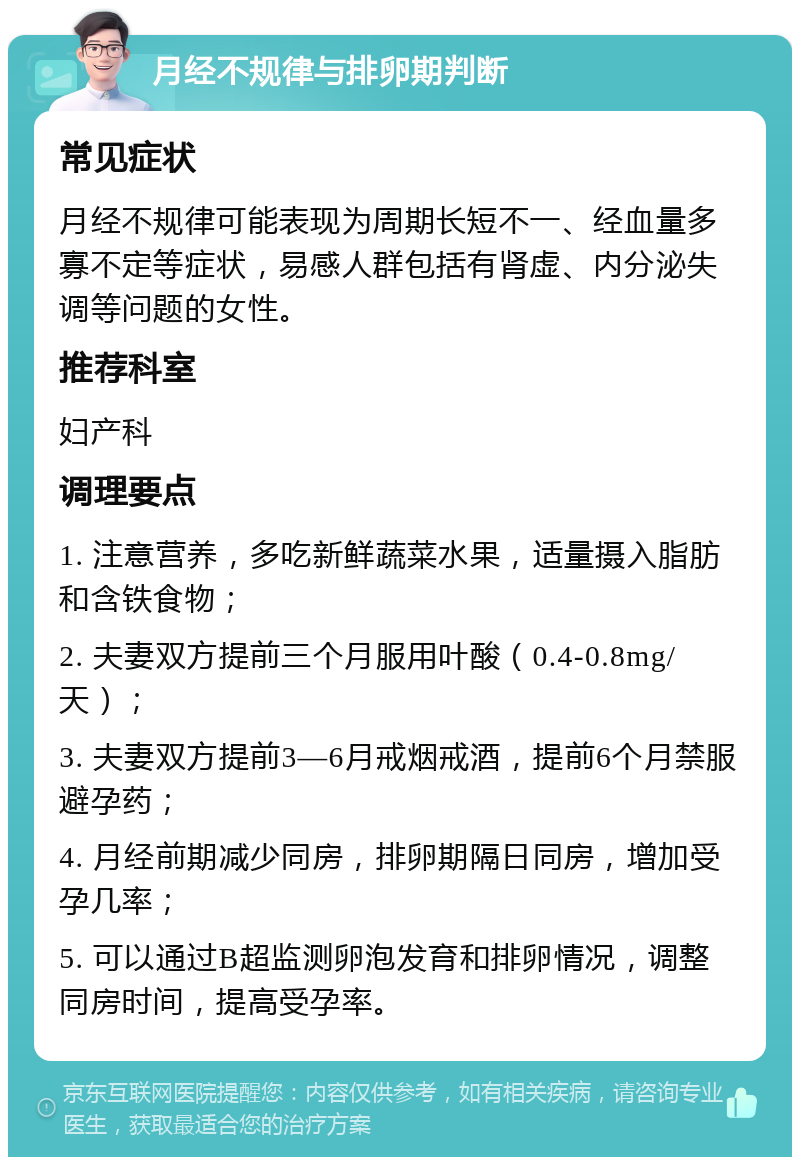 月经不规律与排卵期判断 常见症状 月经不规律可能表现为周期长短不一、经血量多寡不定等症状，易感人群包括有肾虚、内分泌失调等问题的女性。 推荐科室 妇产科 调理要点 1. 注意营养，多吃新鲜蔬菜水果，适量摄入脂肪和含铁食物； 2. 夫妻双方提前三个月服用叶酸（0.4-0.8mg/天）； 3. 夫妻双方提前3—6月戒烟戒酒，提前6个月禁服避孕药； 4. 月经前期减少同房，排卵期隔日同房，增加受孕几率； 5. 可以通过B超监测卵泡发育和排卵情况，调整同房时间，提高受孕率。