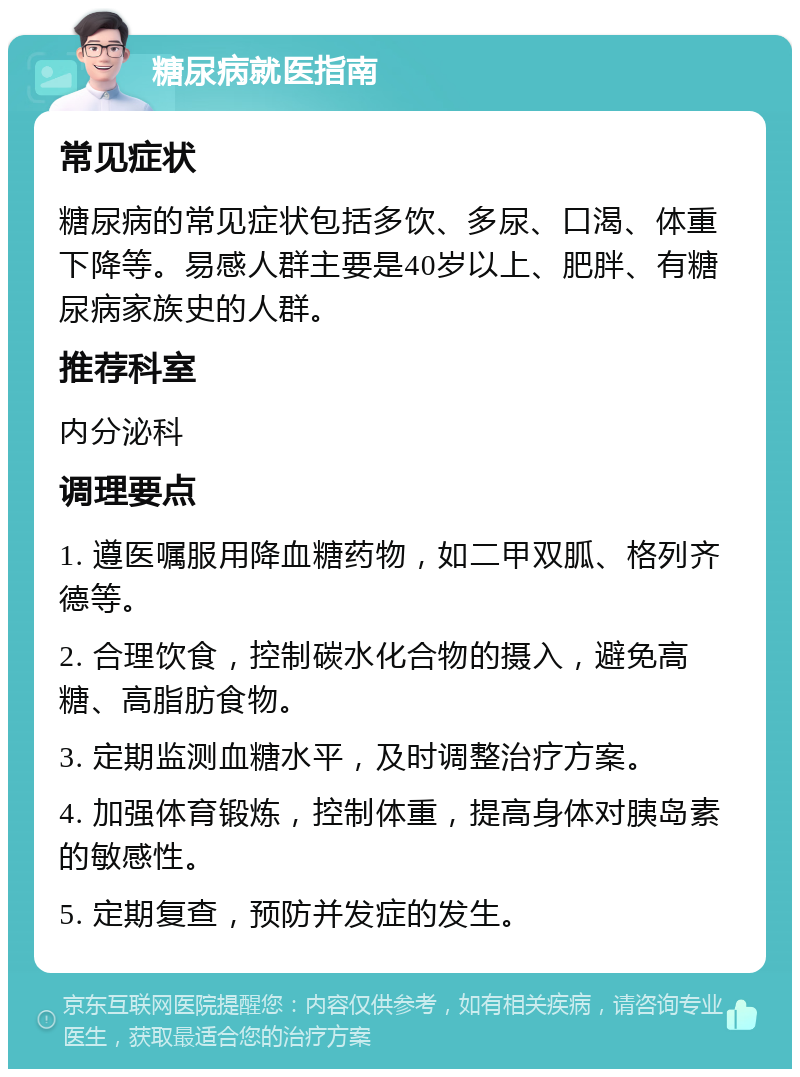 糖尿病就医指南 常见症状 糖尿病的常见症状包括多饮、多尿、口渴、体重下降等。易感人群主要是40岁以上、肥胖、有糖尿病家族史的人群。 推荐科室 内分泌科 调理要点 1. 遵医嘱服用降血糖药物，如二甲双胍、格列齐德等。 2. 合理饮食，控制碳水化合物的摄入，避免高糖、高脂肪食物。 3. 定期监测血糖水平，及时调整治疗方案。 4. 加强体育锻炼，控制体重，提高身体对胰岛素的敏感性。 5. 定期复查，预防并发症的发生。