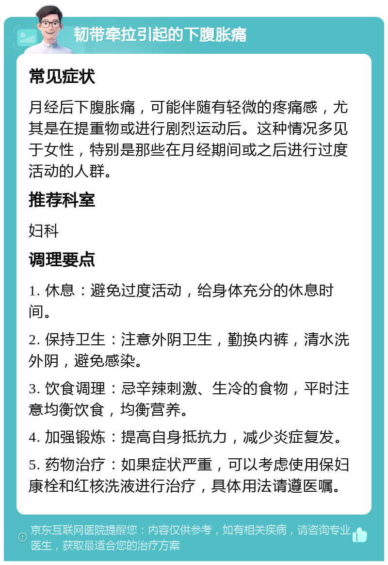 韧带牵拉引起的下腹胀痛 常见症状 月经后下腹胀痛，可能伴随有轻微的疼痛感，尤其是在提重物或进行剧烈运动后。这种情况多见于女性，特别是那些在月经期间或之后进行过度活动的人群。 推荐科室 妇科 调理要点 1. 休息：避免过度活动，给身体充分的休息时间。 2. 保持卫生：注意外阴卫生，勤换内裤，清水洗外阴，避免感染。 3. 饮食调理：忌辛辣刺激、生冷的食物，平时注意均衡饮食，均衡营养。 4. 加强锻炼：提高自身抵抗力，减少炎症复发。 5. 药物治疗：如果症状严重，可以考虑使用保妇康栓和红核洗液进行治疗，具体用法请遵医嘱。