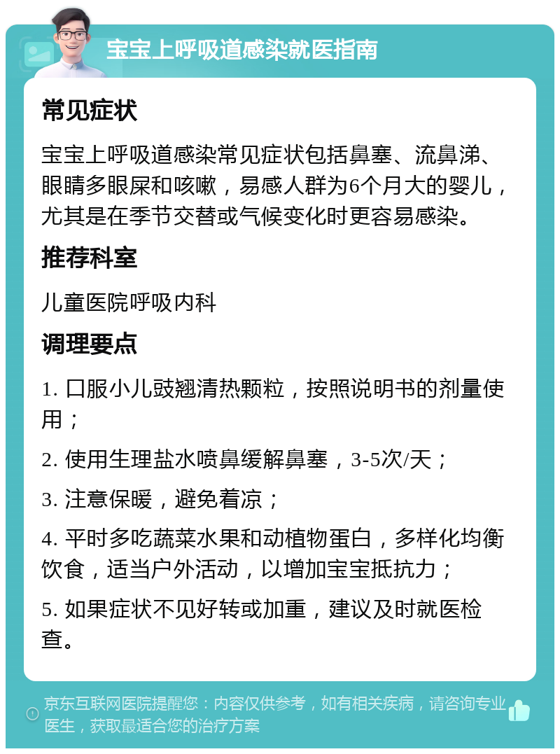 宝宝上呼吸道感染就医指南 常见症状 宝宝上呼吸道感染常见症状包括鼻塞、流鼻涕、眼睛多眼屎和咳嗽，易感人群为6个月大的婴儿，尤其是在季节交替或气候变化时更容易感染。 推荐科室 儿童医院呼吸内科 调理要点 1. 口服小儿豉翘清热颗粒，按照说明书的剂量使用； 2. 使用生理盐水喷鼻缓解鼻塞，3-5次/天； 3. 注意保暖，避免着凉； 4. 平时多吃蔬菜水果和动植物蛋白，多样化均衡饮食，适当户外活动，以增加宝宝抵抗力； 5. 如果症状不见好转或加重，建议及时就医检查。