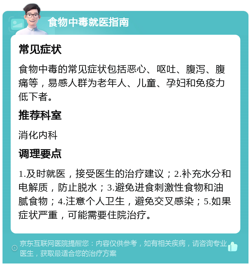 食物中毒就医指南 常见症状 食物中毒的常见症状包括恶心、呕吐、腹泻、腹痛等，易感人群为老年人、儿童、孕妇和免疫力低下者。 推荐科室 消化内科 调理要点 1.及时就医，接受医生的治疗建议；2.补充水分和电解质，防止脱水；3.避免进食刺激性食物和油腻食物；4.注意个人卫生，避免交叉感染；5.如果症状严重，可能需要住院治疗。