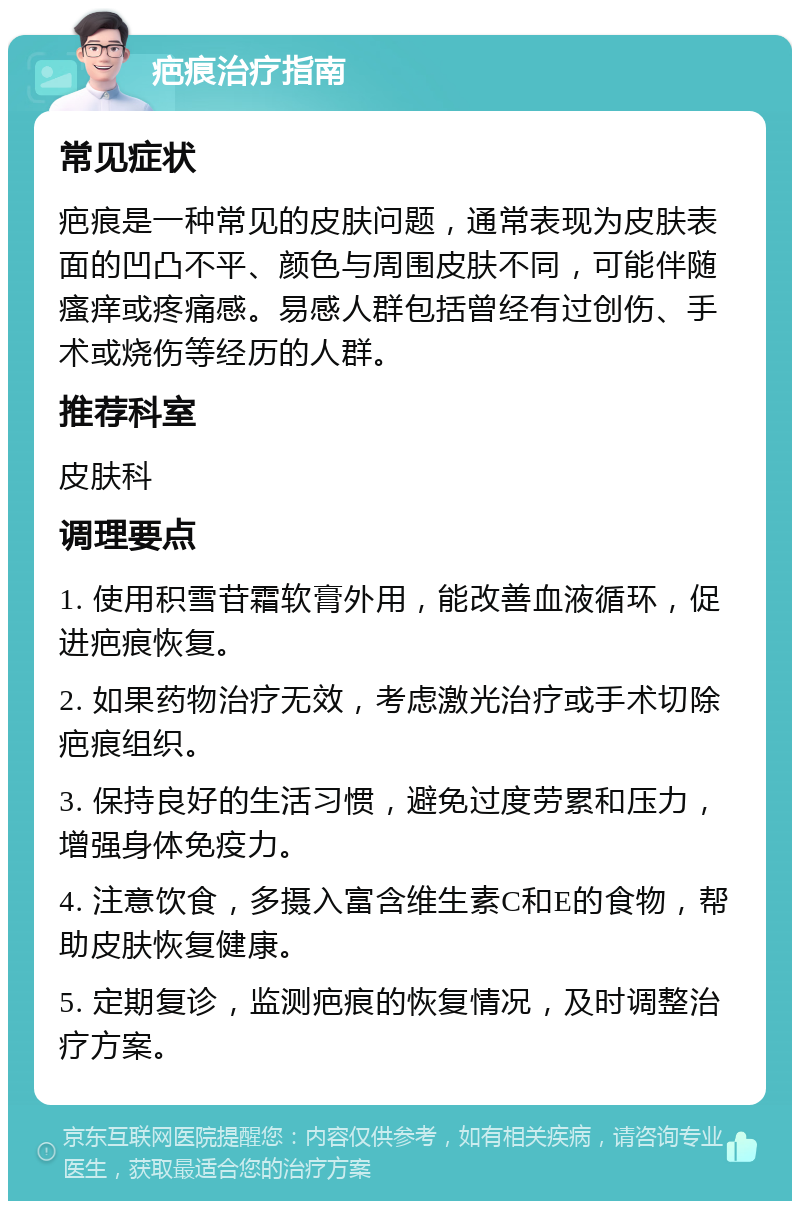 疤痕治疗指南 常见症状 疤痕是一种常见的皮肤问题，通常表现为皮肤表面的凹凸不平、颜色与周围皮肤不同，可能伴随瘙痒或疼痛感。易感人群包括曾经有过创伤、手术或烧伤等经历的人群。 推荐科室 皮肤科 调理要点 1. 使用积雪苷霜软膏外用，能改善血液循环，促进疤痕恢复。 2. 如果药物治疗无效，考虑激光治疗或手术切除疤痕组织。 3. 保持良好的生活习惯，避免过度劳累和压力，增强身体免疫力。 4. 注意饮食，多摄入富含维生素C和E的食物，帮助皮肤恢复健康。 5. 定期复诊，监测疤痕的恢复情况，及时调整治疗方案。