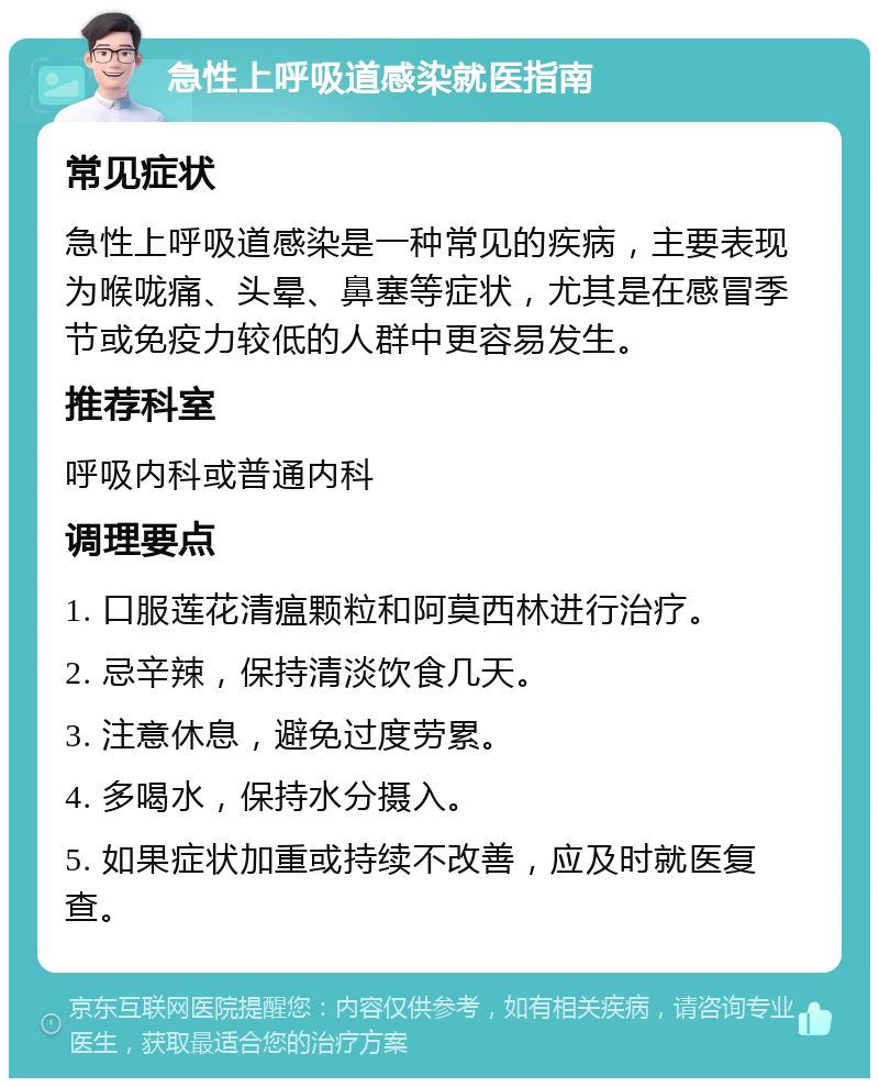 急性上呼吸道感染就医指南 常见症状 急性上呼吸道感染是一种常见的疾病，主要表现为喉咙痛、头晕、鼻塞等症状，尤其是在感冒季节或免疫力较低的人群中更容易发生。 推荐科室 呼吸内科或普通内科 调理要点 1. 口服莲花清瘟颗粒和阿莫西林进行治疗。 2. 忌辛辣，保持清淡饮食几天。 3. 注意休息，避免过度劳累。 4. 多喝水，保持水分摄入。 5. 如果症状加重或持续不改善，应及时就医复查。