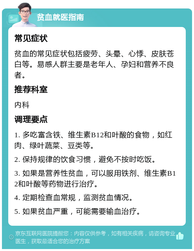 贫血就医指南 常见症状 贫血的常见症状包括疲劳、头晕、心悸、皮肤苍白等。易感人群主要是老年人、孕妇和营养不良者。 推荐科室 内科 调理要点 1. 多吃富含铁、维生素B12和叶酸的食物，如红肉、绿叶蔬菜、豆类等。 2. 保持规律的饮食习惯，避免不按时吃饭。 3. 如果是营养性贫血，可以服用铁剂、维生素B12和叶酸等药物进行治疗。 4. 定期检查血常规，监测贫血情况。 5. 如果贫血严重，可能需要输血治疗。