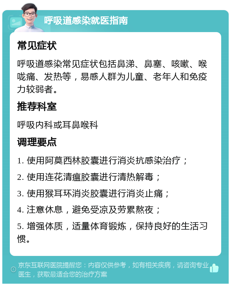 呼吸道感染就医指南 常见症状 呼吸道感染常见症状包括鼻涕、鼻塞、咳嗽、喉咙痛、发热等，易感人群为儿童、老年人和免疫力较弱者。 推荐科室 呼吸内科或耳鼻喉科 调理要点 1. 使用阿莫西林胶囊进行消炎抗感染治疗； 2. 使用连花清瘟胶囊进行清热解毒； 3. 使用猴耳环消炎胶囊进行消炎止痛； 4. 注意休息，避免受凉及劳累熬夜； 5. 增强体质，适量体育锻炼，保持良好的生活习惯。