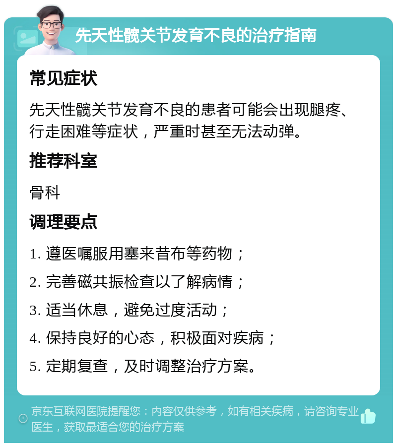 先天性髋关节发育不良的治疗指南 常见症状 先天性髋关节发育不良的患者可能会出现腿疼、行走困难等症状，严重时甚至无法动弹。 推荐科室 骨科 调理要点 1. 遵医嘱服用塞来昔布等药物； 2. 完善磁共振检查以了解病情； 3. 适当休息，避免过度活动； 4. 保持良好的心态，积极面对疾病； 5. 定期复查，及时调整治疗方案。