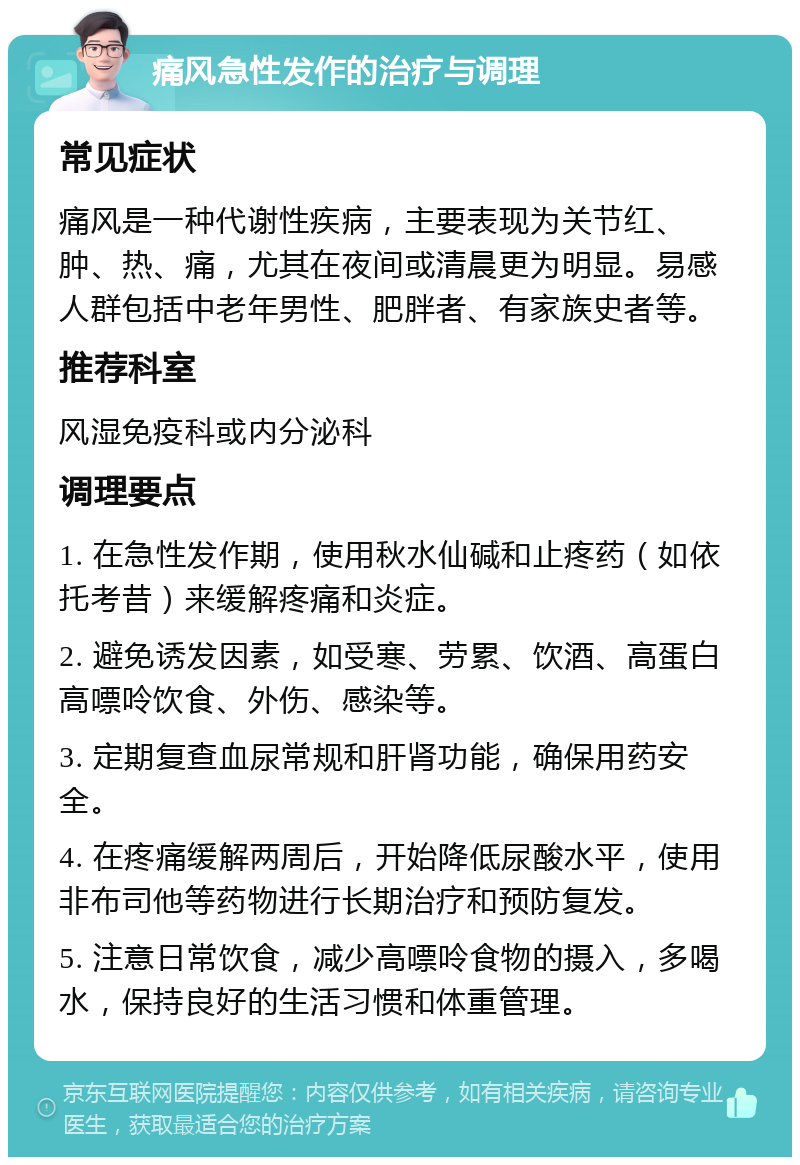 痛风急性发作的治疗与调理 常见症状 痛风是一种代谢性疾病，主要表现为关节红、肿、热、痛，尤其在夜间或清晨更为明显。易感人群包括中老年男性、肥胖者、有家族史者等。 推荐科室 风湿免疫科或内分泌科 调理要点 1. 在急性发作期，使用秋水仙碱和止疼药（如依托考昔）来缓解疼痛和炎症。 2. 避免诱发因素，如受寒、劳累、饮酒、高蛋白高嘌呤饮食、外伤、感染等。 3. 定期复查血尿常规和肝肾功能，确保用药安全。 4. 在疼痛缓解两周后，开始降低尿酸水平，使用非布司他等药物进行长期治疗和预防复发。 5. 注意日常饮食，减少高嘌呤食物的摄入，多喝水，保持良好的生活习惯和体重管理。