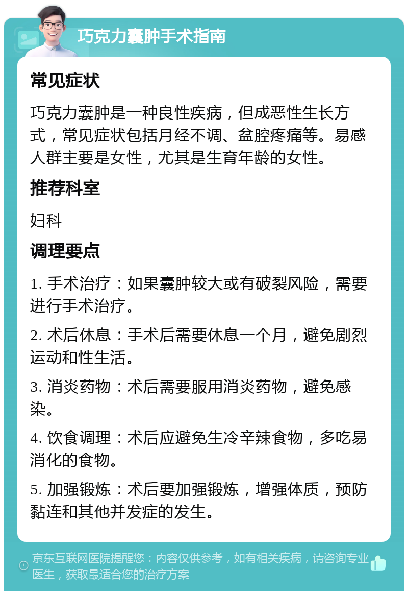 巧克力囊肿手术指南 常见症状 巧克力囊肿是一种良性疾病，但成恶性生长方式，常见症状包括月经不调、盆腔疼痛等。易感人群主要是女性，尤其是生育年龄的女性。 推荐科室 妇科 调理要点 1. 手术治疗：如果囊肿较大或有破裂风险，需要进行手术治疗。 2. 术后休息：手术后需要休息一个月，避免剧烈运动和性生活。 3. 消炎药物：术后需要服用消炎药物，避免感染。 4. 饮食调理：术后应避免生冷辛辣食物，多吃易消化的食物。 5. 加强锻炼：术后要加强锻炼，增强体质，预防黏连和其他并发症的发生。