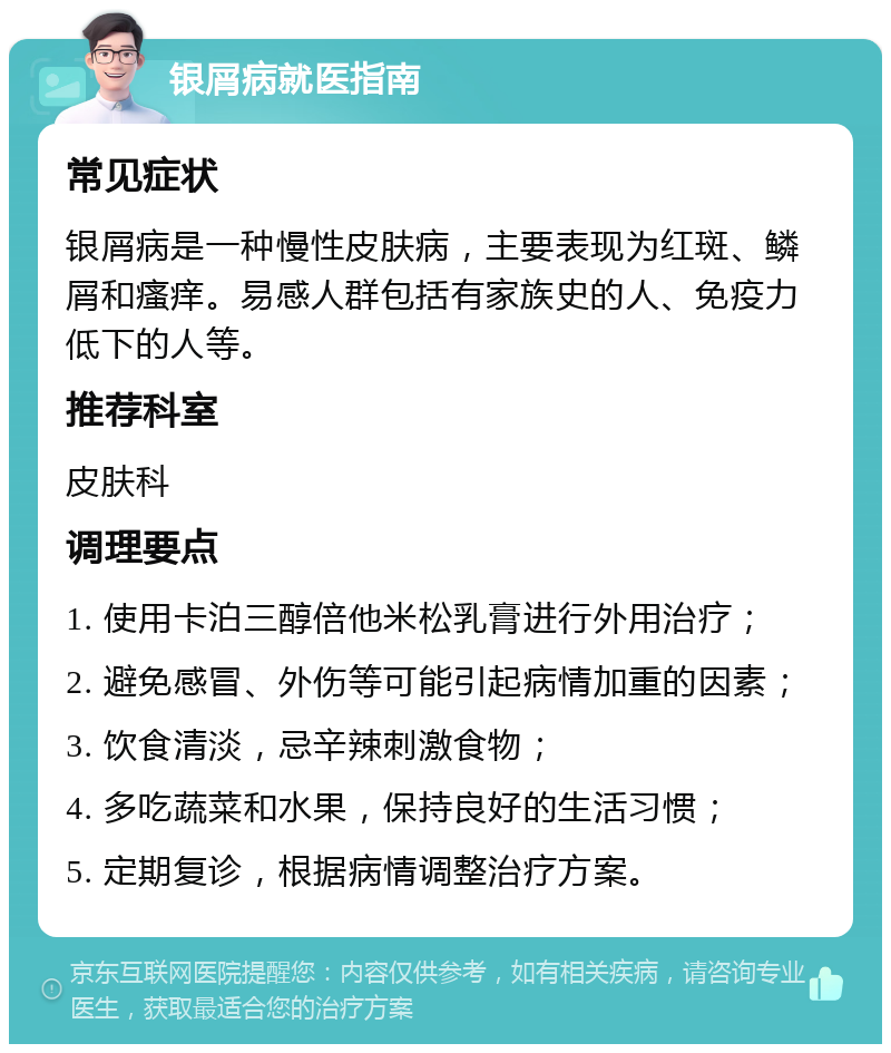 银屑病就医指南 常见症状 银屑病是一种慢性皮肤病，主要表现为红斑、鳞屑和瘙痒。易感人群包括有家族史的人、免疫力低下的人等。 推荐科室 皮肤科 调理要点 1. 使用卡泊三醇倍他米松乳膏进行外用治疗； 2. 避免感冒、外伤等可能引起病情加重的因素； 3. 饮食清淡，忌辛辣刺激食物； 4. 多吃蔬菜和水果，保持良好的生活习惯； 5. 定期复诊，根据病情调整治疗方案。