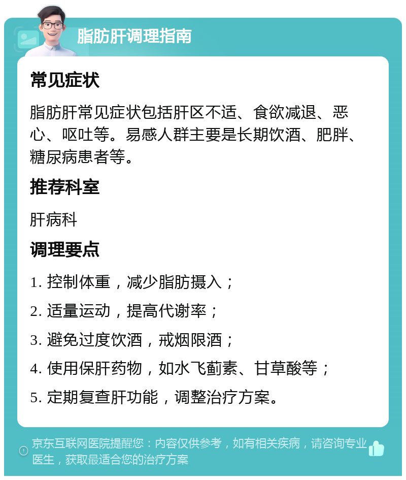 脂肪肝调理指南 常见症状 脂肪肝常见症状包括肝区不适、食欲减退、恶心、呕吐等。易感人群主要是长期饮酒、肥胖、糖尿病患者等。 推荐科室 肝病科 调理要点 1. 控制体重，减少脂肪摄入； 2. 适量运动，提高代谢率； 3. 避免过度饮酒，戒烟限酒； 4. 使用保肝药物，如水飞蓟素、甘草酸等； 5. 定期复查肝功能，调整治疗方案。