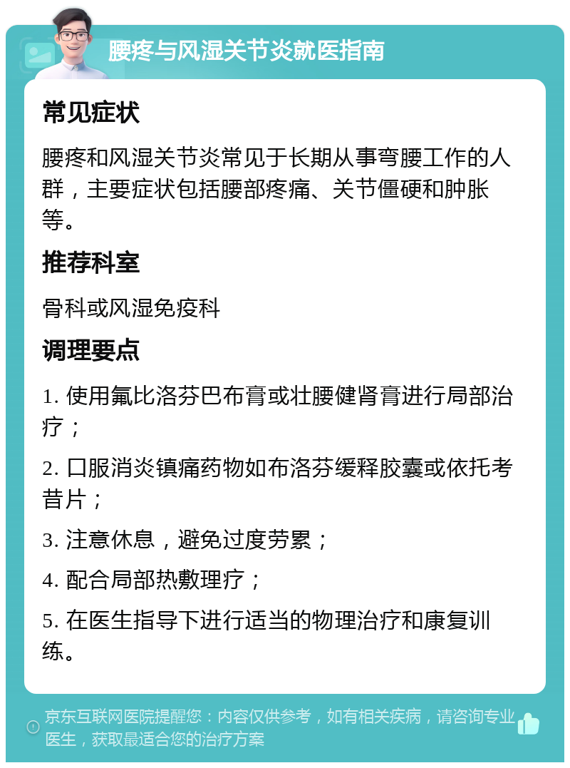 腰疼与风湿关节炎就医指南 常见症状 腰疼和风湿关节炎常见于长期从事弯腰工作的人群，主要症状包括腰部疼痛、关节僵硬和肿胀等。 推荐科室 骨科或风湿免疫科 调理要点 1. 使用氟比洛芬巴布膏或壮腰健肾膏进行局部治疗； 2. 口服消炎镇痛药物如布洛芬缓释胶囊或依托考昔片； 3. 注意休息，避免过度劳累； 4. 配合局部热敷理疗； 5. 在医生指导下进行适当的物理治疗和康复训练。