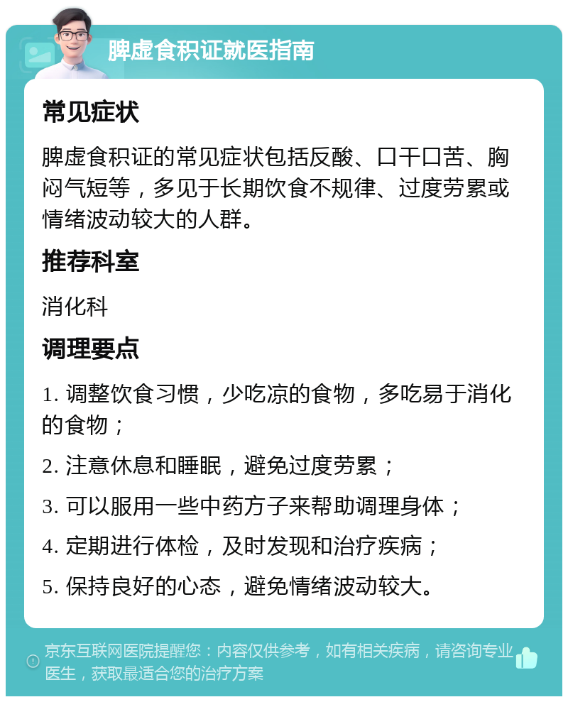 脾虚食积证就医指南 常见症状 脾虚食积证的常见症状包括反酸、口干口苦、胸闷气短等，多见于长期饮食不规律、过度劳累或情绪波动较大的人群。 推荐科室 消化科 调理要点 1. 调整饮食习惯，少吃凉的食物，多吃易于消化的食物； 2. 注意休息和睡眠，避免过度劳累； 3. 可以服用一些中药方子来帮助调理身体； 4. 定期进行体检，及时发现和治疗疾病； 5. 保持良好的心态，避免情绪波动较大。