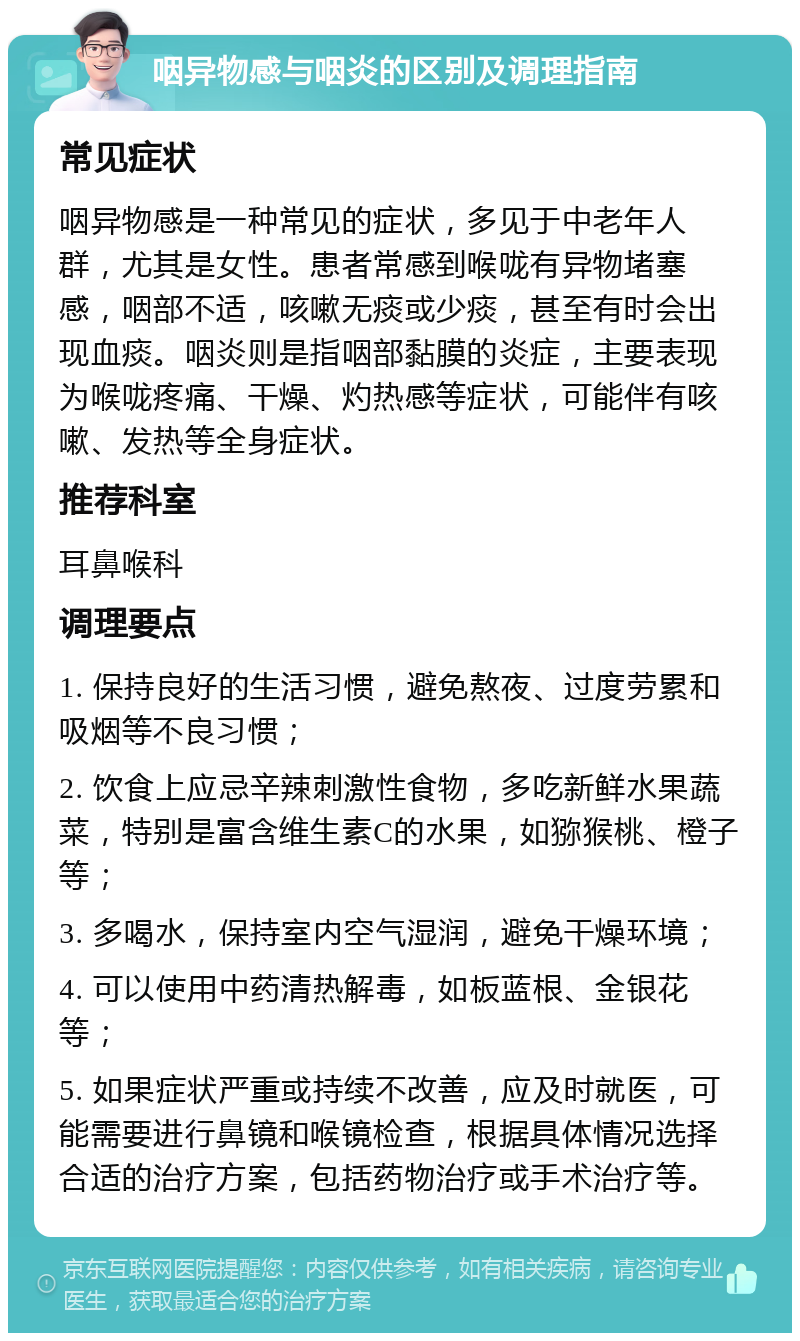 咽异物感与咽炎的区别及调理指南 常见症状 咽异物感是一种常见的症状，多见于中老年人群，尤其是女性。患者常感到喉咙有异物堵塞感，咽部不适，咳嗽无痰或少痰，甚至有时会出现血痰。咽炎则是指咽部黏膜的炎症，主要表现为喉咙疼痛、干燥、灼热感等症状，可能伴有咳嗽、发热等全身症状。 推荐科室 耳鼻喉科 调理要点 1. 保持良好的生活习惯，避免熬夜、过度劳累和吸烟等不良习惯； 2. 饮食上应忌辛辣刺激性食物，多吃新鲜水果蔬菜，特别是富含维生素C的水果，如猕猴桃、橙子等； 3. 多喝水，保持室内空气湿润，避免干燥环境； 4. 可以使用中药清热解毒，如板蓝根、金银花等； 5. 如果症状严重或持续不改善，应及时就医，可能需要进行鼻镜和喉镜检查，根据具体情况选择合适的治疗方案，包括药物治疗或手术治疗等。