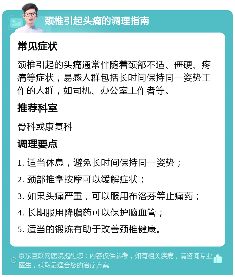 颈椎引起头痛的调理指南 常见症状 颈椎引起的头痛通常伴随着颈部不适、僵硬、疼痛等症状，易感人群包括长时间保持同一姿势工作的人群，如司机、办公室工作者等。 推荐科室 骨科或康复科 调理要点 1. 适当休息，避免长时间保持同一姿势； 2. 颈部推拿按摩可以缓解症状； 3. 如果头痛严重，可以服用布洛芬等止痛药； 4. 长期服用降脂药可以保护脑血管； 5. 适当的锻炼有助于改善颈椎健康。