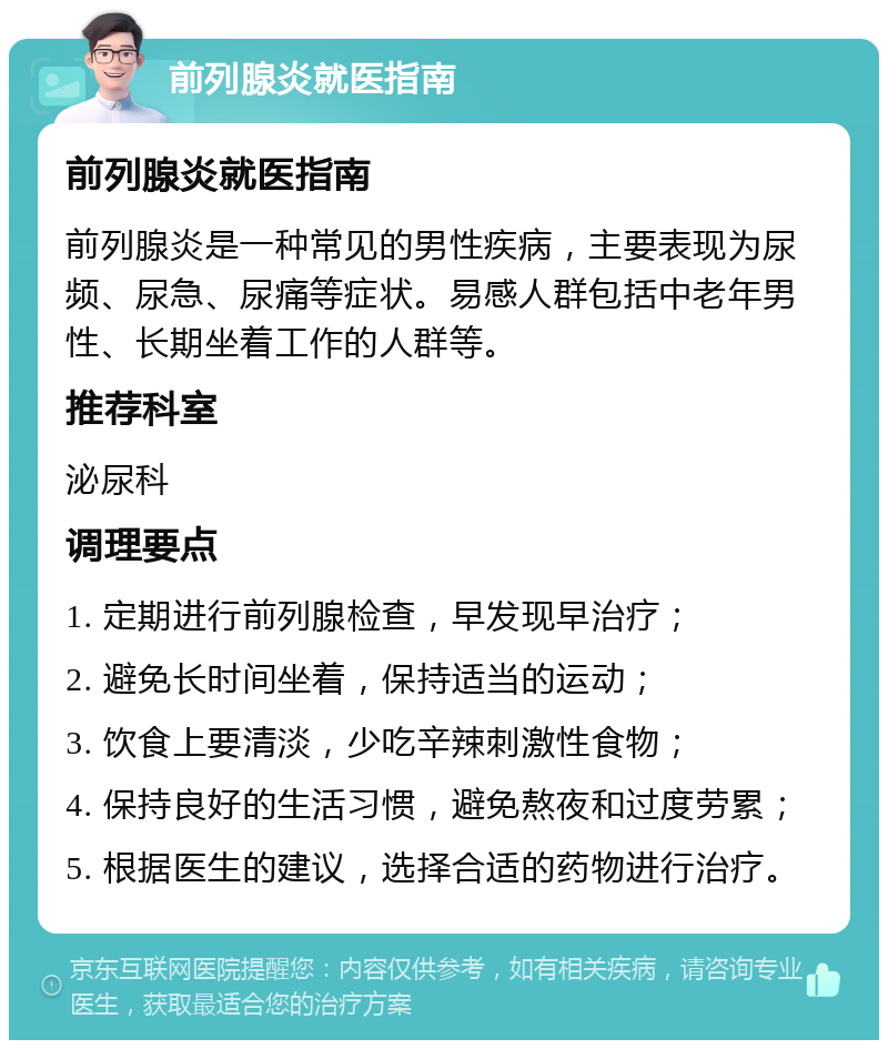 前列腺炎就医指南 前列腺炎就医指南 前列腺炎是一种常见的男性疾病，主要表现为尿频、尿急、尿痛等症状。易感人群包括中老年男性、长期坐着工作的人群等。 推荐科室 泌尿科 调理要点 1. 定期进行前列腺检查，早发现早治疗； 2. 避免长时间坐着，保持适当的运动； 3. 饮食上要清淡，少吃辛辣刺激性食物； 4. 保持良好的生活习惯，避免熬夜和过度劳累； 5. 根据医生的建议，选择合适的药物进行治疗。