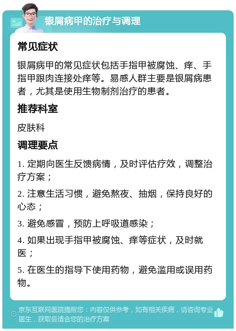 银屑病甲的治疗与调理 常见症状 银屑病甲的常见症状包括手指甲被腐蚀、痒、手指甲跟肉连接处痒等。易感人群主要是银屑病患者，尤其是使用生物制剂治疗的患者。 推荐科室 皮肤科 调理要点 1. 定期向医生反馈病情，及时评估疗效，调整治疗方案； 2. 注意生活习惯，避免熬夜、抽烟，保持良好的心态； 3. 避免感冒，预防上呼吸道感染； 4. 如果出现手指甲被腐蚀、痒等症状，及时就医； 5. 在医生的指导下使用药物，避免滥用或误用药物。