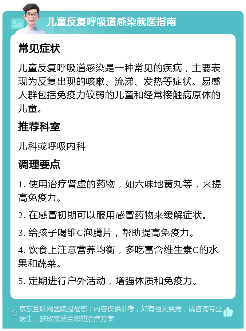 儿童反复呼吸道感染就医指南 常见症状 儿童反复呼吸道感染是一种常见的疾病，主要表现为反复出现的咳嗽、流涕、发热等症状。易感人群包括免疫力较弱的儿童和经常接触病原体的儿童。 推荐科室 儿科或呼吸内科 调理要点 1. 使用治疗肾虚的药物，如六味地黄丸等，来提高免疫力。 2. 在感冒初期可以服用感冒药物来缓解症状。 3. 给孩子喝维C泡腾片，帮助提高免疫力。 4. 饮食上注意营养均衡，多吃富含维生素C的水果和蔬菜。 5. 定期进行户外活动，增强体质和免疫力。