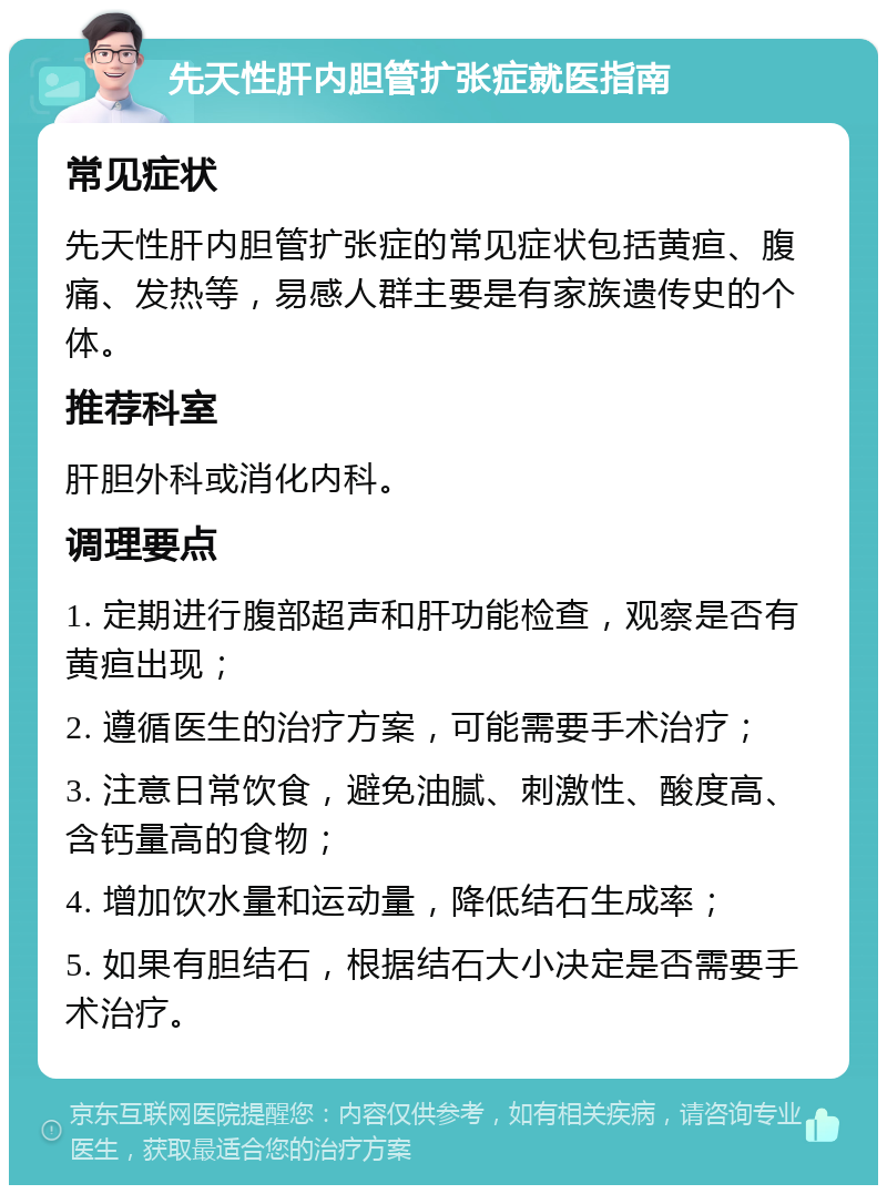 先天性肝内胆管扩张症就医指南 常见症状 先天性肝内胆管扩张症的常见症状包括黄疸、腹痛、发热等，易感人群主要是有家族遗传史的个体。 推荐科室 肝胆外科或消化内科。 调理要点 1. 定期进行腹部超声和肝功能检查，观察是否有黄疸出现； 2. 遵循医生的治疗方案，可能需要手术治疗； 3. 注意日常饮食，避免油腻、刺激性、酸度高、含钙量高的食物； 4. 增加饮水量和运动量，降低结石生成率； 5. 如果有胆结石，根据结石大小决定是否需要手术治疗。