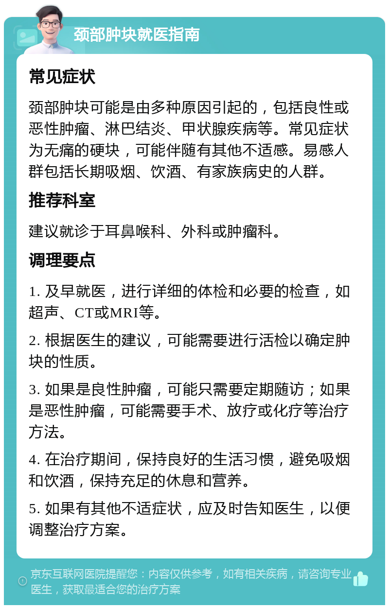 颈部肿块就医指南 常见症状 颈部肿块可能是由多种原因引起的，包括良性或恶性肿瘤、淋巴结炎、甲状腺疾病等。常见症状为无痛的硬块，可能伴随有其他不适感。易感人群包括长期吸烟、饮酒、有家族病史的人群。 推荐科室 建议就诊于耳鼻喉科、外科或肿瘤科。 调理要点 1. 及早就医，进行详细的体检和必要的检查，如超声、CT或MRI等。 2. 根据医生的建议，可能需要进行活检以确定肿块的性质。 3. 如果是良性肿瘤，可能只需要定期随访；如果是恶性肿瘤，可能需要手术、放疗或化疗等治疗方法。 4. 在治疗期间，保持良好的生活习惯，避免吸烟和饮酒，保持充足的休息和营养。 5. 如果有其他不适症状，应及时告知医生，以便调整治疗方案。