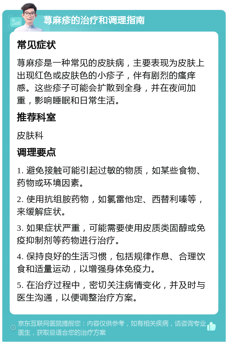 荨麻疹的治疗和调理指南 常见症状 荨麻疹是一种常见的皮肤病，主要表现为皮肤上出现红色或皮肤色的小疹子，伴有剧烈的瘙痒感。这些疹子可能会扩散到全身，并在夜间加重，影响睡眠和日常生活。 推荐科室 皮肤科 调理要点 1. 避免接触可能引起过敏的物质，如某些食物、药物或环境因素。 2. 使用抗组胺药物，如氯雷他定、西替利嗪等，来缓解症状。 3. 如果症状严重，可能需要使用皮质类固醇或免疫抑制剂等药物进行治疗。 4. 保持良好的生活习惯，包括规律作息、合理饮食和适量运动，以增强身体免疫力。 5. 在治疗过程中，密切关注病情变化，并及时与医生沟通，以便调整治疗方案。