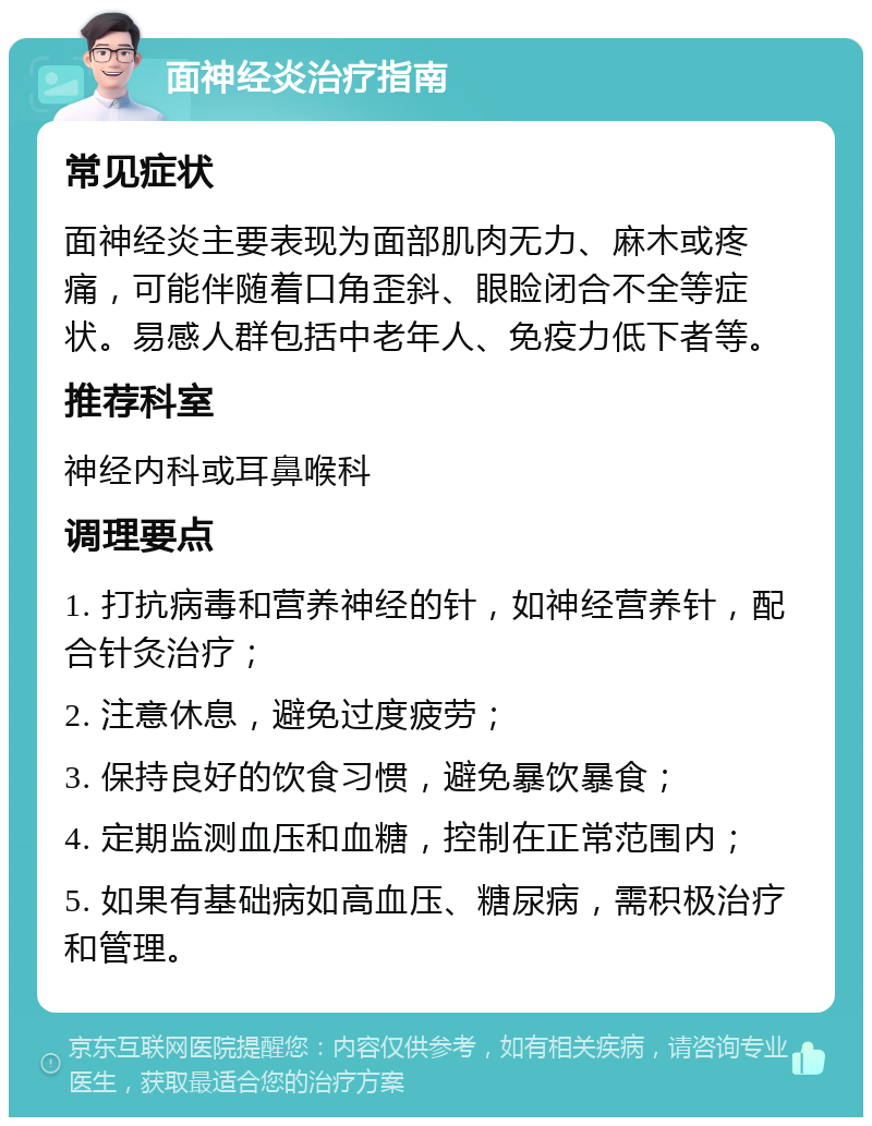 面神经炎治疗指南 常见症状 面神经炎主要表现为面部肌肉无力、麻木或疼痛，可能伴随着口角歪斜、眼睑闭合不全等症状。易感人群包括中老年人、免疫力低下者等。 推荐科室 神经内科或耳鼻喉科 调理要点 1. 打抗病毒和营养神经的针，如神经营养针，配合针灸治疗； 2. 注意休息，避免过度疲劳； 3. 保持良好的饮食习惯，避免暴饮暴食； 4. 定期监测血压和血糖，控制在正常范围内； 5. 如果有基础病如高血压、糖尿病，需积极治疗和管理。