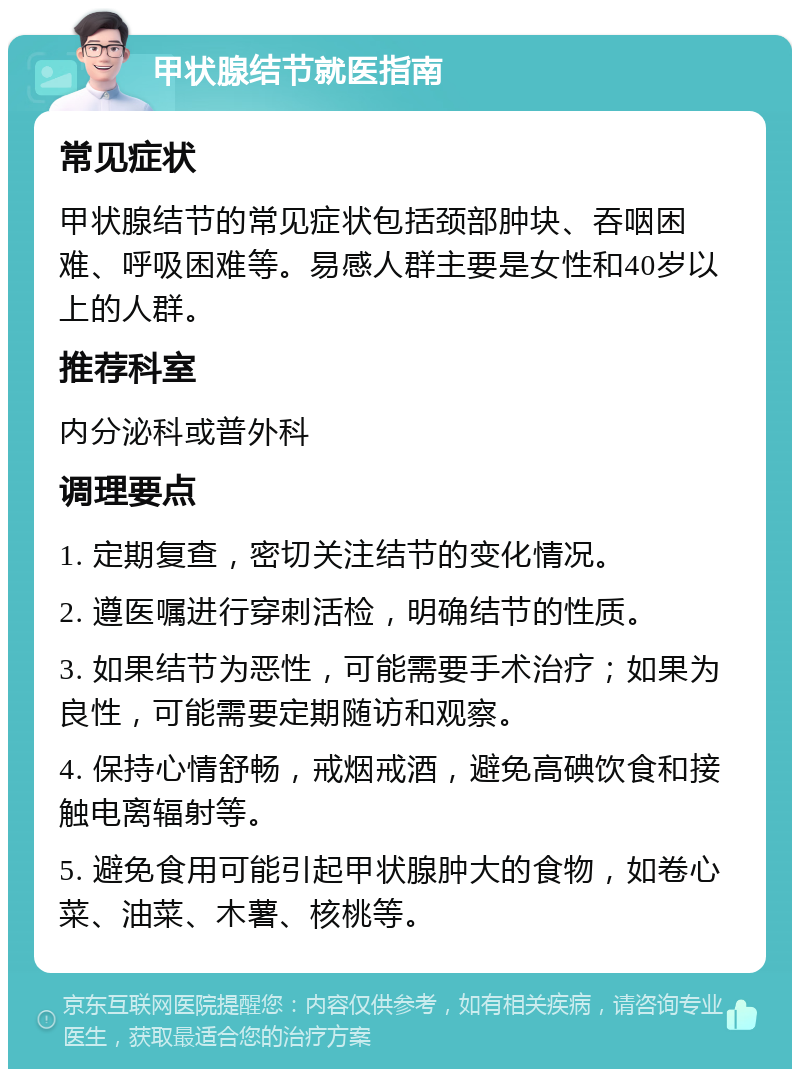 甲状腺结节就医指南 常见症状 甲状腺结节的常见症状包括颈部肿块、吞咽困难、呼吸困难等。易感人群主要是女性和40岁以上的人群。 推荐科室 内分泌科或普外科 调理要点 1. 定期复查，密切关注结节的变化情况。 2. 遵医嘱进行穿刺活检，明确结节的性质。 3. 如果结节为恶性，可能需要手术治疗；如果为良性，可能需要定期随访和观察。 4. 保持心情舒畅，戒烟戒酒，避免高碘饮食和接触电离辐射等。 5. 避免食用可能引起甲状腺肿大的食物，如卷心菜、油菜、木薯、核桃等。