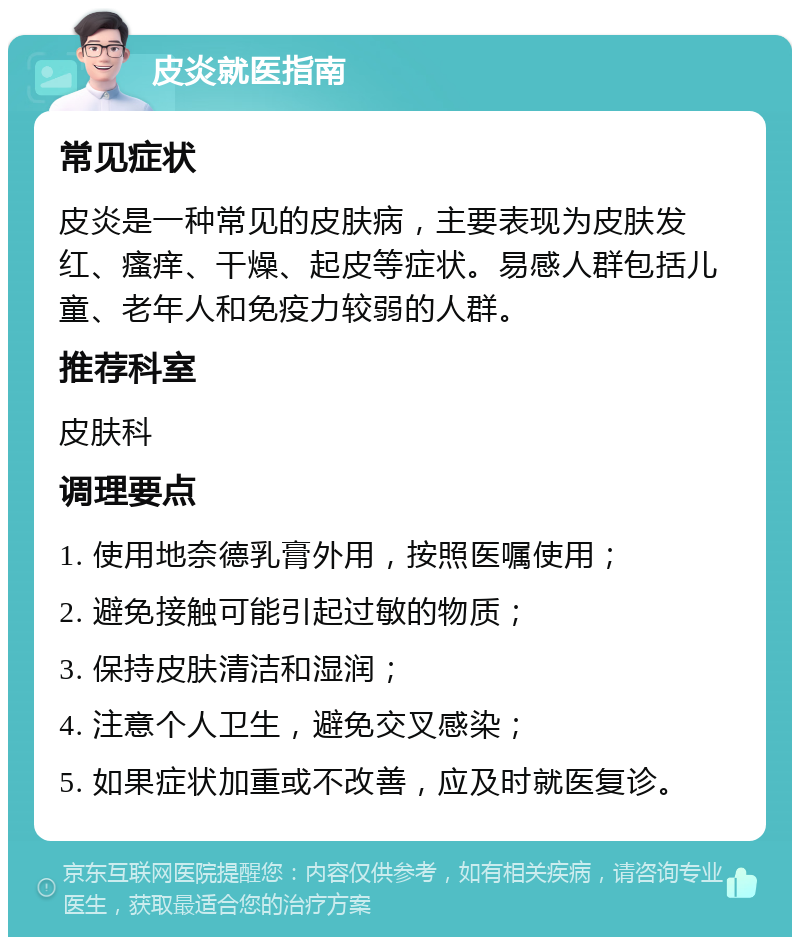 皮炎就医指南 常见症状 皮炎是一种常见的皮肤病，主要表现为皮肤发红、瘙痒、干燥、起皮等症状。易感人群包括儿童、老年人和免疫力较弱的人群。 推荐科室 皮肤科 调理要点 1. 使用地奈德乳膏外用，按照医嘱使用； 2. 避免接触可能引起过敏的物质； 3. 保持皮肤清洁和湿润； 4. 注意个人卫生，避免交叉感染； 5. 如果症状加重或不改善，应及时就医复诊。