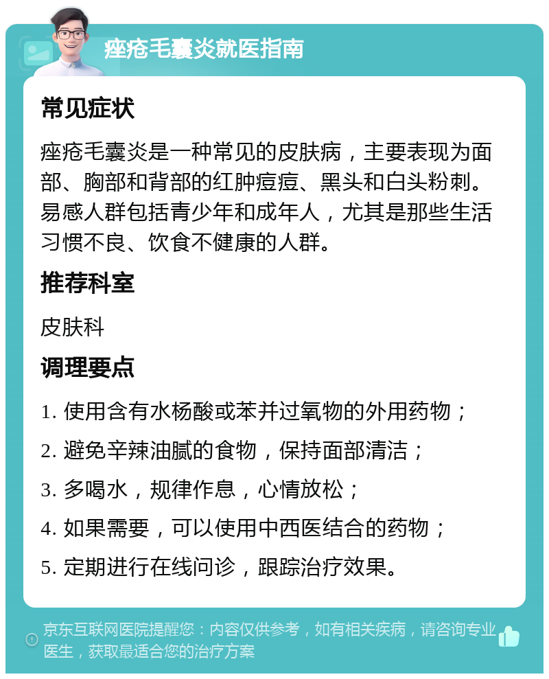 痤疮毛囊炎就医指南 常见症状 痤疮毛囊炎是一种常见的皮肤病，主要表现为面部、胸部和背部的红肿痘痘、黑头和白头粉刺。易感人群包括青少年和成年人，尤其是那些生活习惯不良、饮食不健康的人群。 推荐科室 皮肤科 调理要点 1. 使用含有水杨酸或苯并过氧物的外用药物； 2. 避免辛辣油腻的食物，保持面部清洁； 3. 多喝水，规律作息，心情放松； 4. 如果需要，可以使用中西医结合的药物； 5. 定期进行在线问诊，跟踪治疗效果。