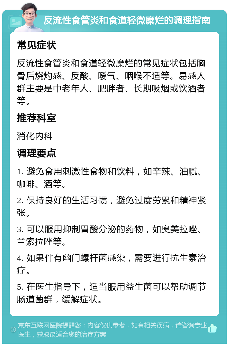 反流性食管炎和食道轻微糜烂的调理指南 常见症状 反流性食管炎和食道轻微糜烂的常见症状包括胸骨后烧灼感、反酸、嗳气、咽喉不适等。易感人群主要是中老年人、肥胖者、长期吸烟或饮酒者等。 推荐科室 消化内科 调理要点 1. 避免食用刺激性食物和饮料，如辛辣、油腻、咖啡、酒等。 2. 保持良好的生活习惯，避免过度劳累和精神紧张。 3. 可以服用抑制胃酸分泌的药物，如奥美拉唑、兰索拉唑等。 4. 如果伴有幽门螺杆菌感染，需要进行抗生素治疗。 5. 在医生指导下，适当服用益生菌可以帮助调节肠道菌群，缓解症状。