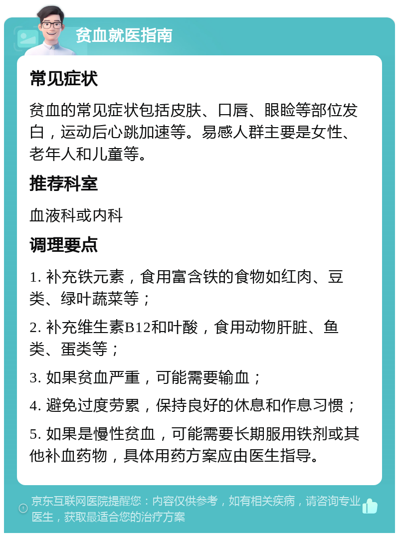 贫血就医指南 常见症状 贫血的常见症状包括皮肤、口唇、眼睑等部位发白，运动后心跳加速等。易感人群主要是女性、老年人和儿童等。 推荐科室 血液科或内科 调理要点 1. 补充铁元素，食用富含铁的食物如红肉、豆类、绿叶蔬菜等； 2. 补充维生素B12和叶酸，食用动物肝脏、鱼类、蛋类等； 3. 如果贫血严重，可能需要输血； 4. 避免过度劳累，保持良好的休息和作息习惯； 5. 如果是慢性贫血，可能需要长期服用铁剂或其他补血药物，具体用药方案应由医生指导。