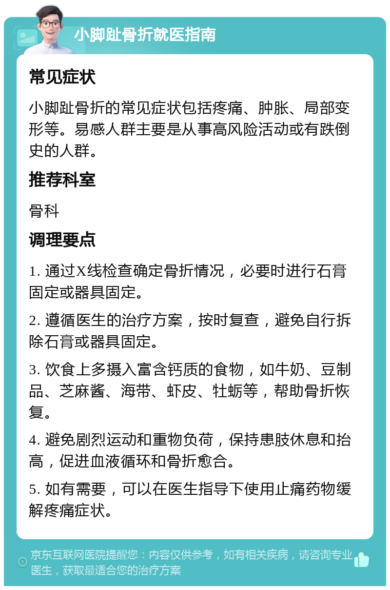 小脚趾骨折就医指南 常见症状 小脚趾骨折的常见症状包括疼痛、肿胀、局部变形等。易感人群主要是从事高风险活动或有跌倒史的人群。 推荐科室 骨科 调理要点 1. 通过X线检查确定骨折情况，必要时进行石膏固定或器具固定。 2. 遵循医生的治疗方案，按时复查，避免自行拆除石膏或器具固定。 3. 饮食上多摄入富含钙质的食物，如牛奶、豆制品、芝麻酱、海带、虾皮、牡蛎等，帮助骨折恢复。 4. 避免剧烈运动和重物负荷，保持患肢休息和抬高，促进血液循环和骨折愈合。 5. 如有需要，可以在医生指导下使用止痛药物缓解疼痛症状。