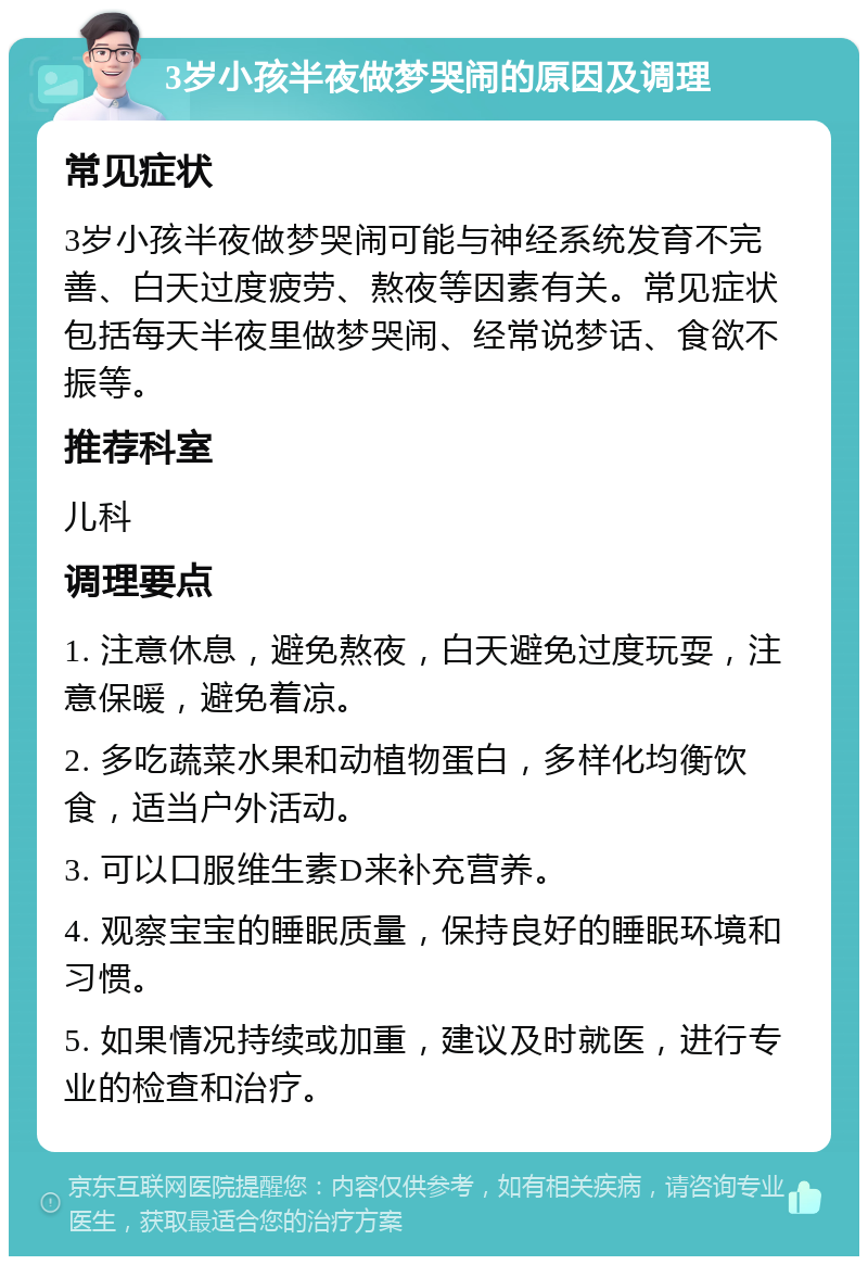 3岁小孩半夜做梦哭闹的原因及调理 常见症状 3岁小孩半夜做梦哭闹可能与神经系统发育不完善、白天过度疲劳、熬夜等因素有关。常见症状包括每天半夜里做梦哭闹、经常说梦话、食欲不振等。 推荐科室 儿科 调理要点 1. 注意休息，避免熬夜，白天避免过度玩耍，注意保暖，避免着凉。 2. 多吃蔬菜水果和动植物蛋白，多样化均衡饮食，适当户外活动。 3. 可以口服维生素D来补充营养。 4. 观察宝宝的睡眠质量，保持良好的睡眠环境和习惯。 5. 如果情况持续或加重，建议及时就医，进行专业的检查和治疗。